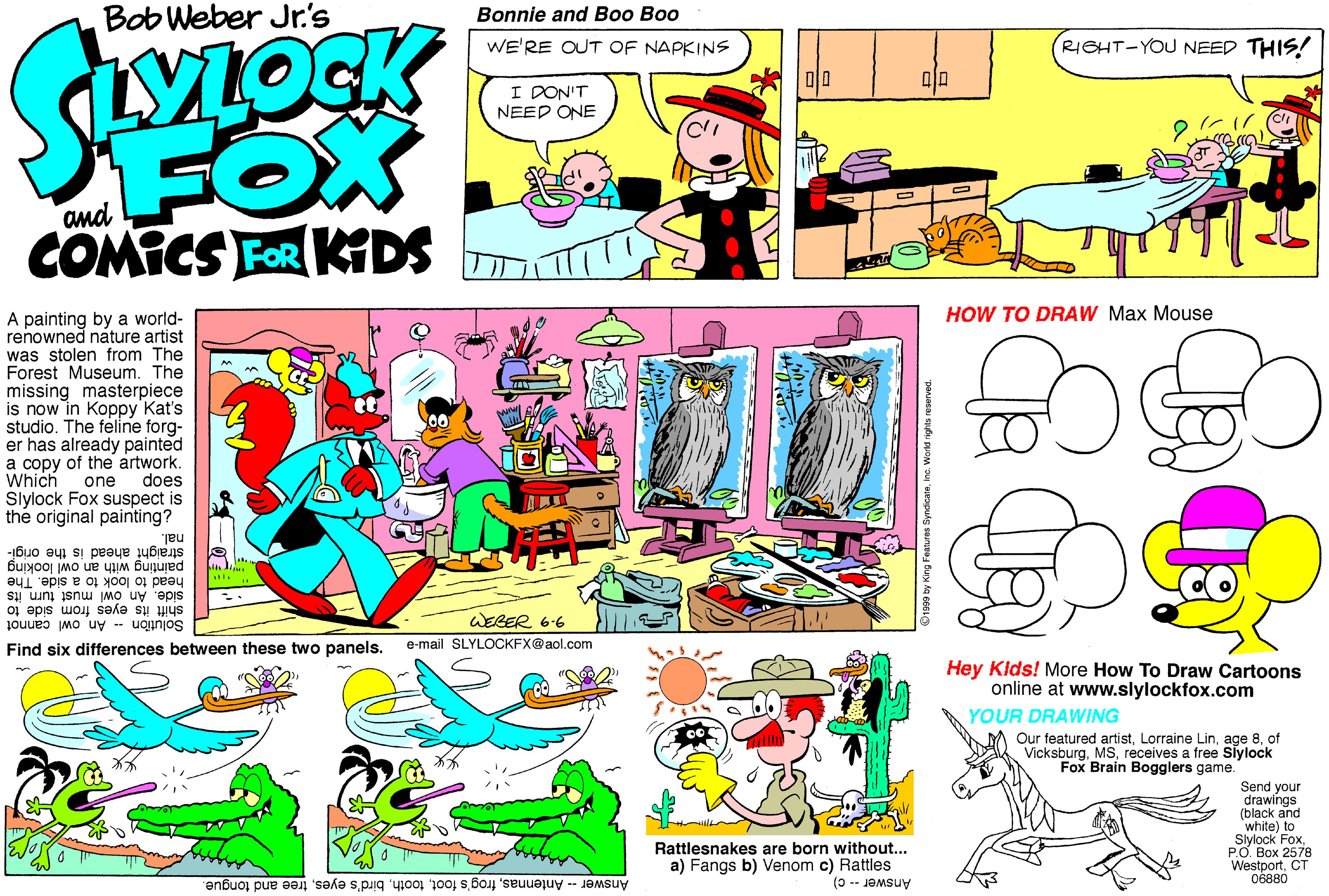 Fiction OCR: Bob Weber Jr.'s Bonnie and Boo Boo WE'RE OUT OF NAPKINS RIGHT-YOU NEED THIS! I DON'T NEED ONE FOX COMICS FOR KGDS HOW TO DRAW Max Mouse A painting by a world- renowned náture artist was stolen from The Forest Museum. The missing masterpiece is now in Koppy Kat's studio. The feline forg- er has already painted a copy of the artwork. Which Slylock Fox suspect is the original painting? one does nal. painting with an owl looking head to look to a side. The side. An owl must turn its straight ahead is the origi- shift its eyes from side to Solution -- An owl cannot WEBER 6.6 Find six differences between these two panels. e-mail SLYLOCKFX@aol.com Hey Klds! More How To Draw Cartoons online at www.slylockfox.com YOUR DRAWING Our featured artistof Vicksburgreceives a free Siylock Fox Brain Bogglers game. Send your drawings (black and white) to Slylock FoxPO. Box 2578 WestportCT 06880 Rattlesnakes are born without... a) Fangs b) Venom c) Rattles Answer- Antennastree and tongue. Answer -- C) Bob Weber Jr.'s Bonnie and Boo Boo WE'RE OUT OF NAPKINS RIGHT-YOU NEED THIS! I DON'T NEED ONE FOX COMICS FOR KGDS HOW TO DRAW Max Mouse A painting by a world- renowned náture artist was stolen from The Forest Museum. The missing masterpiece is now in Koppy Kat's studio. The feline forg- er has already painted a copy of the artwork. Which Slylock Fox suspect is the original painting? one does nal. painting with an owl looking head to look to a side. The side. An owl must turn its straight ahead is the origi- shift its eyes from side to Solution -- An owl cannot WEBER 6.6 Find six differences between these two panels. e-mail SLYLOCKFX@aol.com Hey Klds! More How To Draw Cartoons online at www.slylockfox.com YOUR DRAWING Our featured artistLorraine Linage 8of Vicksburgreceives a free Siylock Fox Brain Bogglers game. Send your drawings (black and white) to Slylock FoxPO. Box 2578 WestportCT 06880 Rattlesnakes are born without... a) Fangs b) Venom c) Rattles Answer- Antennasfrog's footbird's eyestree and tongue. Answer -- C)