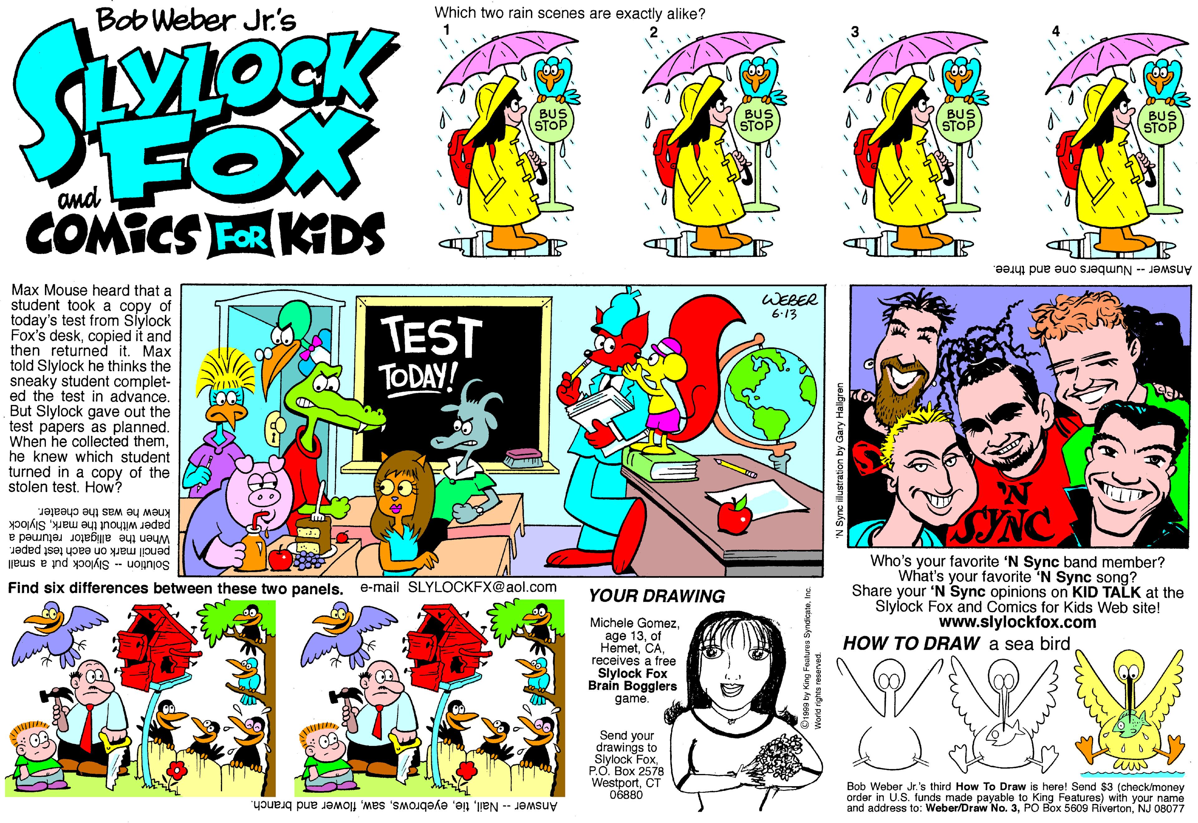 Comics OCR: Which two rain scenes are exactly alike? Bob Weber Jr.'s BUS STOP FOX COMICS FOR KIDS BUS STOP BUS STOP Answer- Numbers one and three. Max Mouse heard that a student took a copy of today's test from Siylock Fox's deskcopied it and then returned it. Max told Slylock he thinks the sneaky student complet- ed the test in advance. But Slylock gave out the test papers as planned. When he collected themhe knew which student turned in a copy of the stolen testHow? WEBER 6-13 TEST TODAY! ASINC paper without the markSlylock knew he was the cheater. When the alligator returned a pencil mark on each test paper. Solution - Slylock put a small Who's your favorite 'N Sync band member? What's your favorite 'N Sync song? Share your 'N Sync opinions on KID TALK at the Slylock Fox and Comics for Kids Web site! Find six differences between these two panels. e-mail SLYLOCKFX@aol.com YOUR DRAWING www.slylockfox.com Michele Gomezof HemetCA receives a free Slylock Fox Braín Bogglers game. HOW TO DRAW a sea bird Send your drawings to Slylock FoxP.O. Box 2578 WestportCT 06880 Bob Weber Jr. 's third How To Draw is here! Send $3 (check/money order in U.S. funds made payable to King Features) with your name and address to: Weber/Draw No. 3NJ 08077 Answer - Nailflower and branch. Which two rain scenes are exactly alike? Bob Weber Jr.'s BUS STOP FOX COMICS FOR KIDS BUS STOP BUS STOP Answer- Numbers one and three. Max Mouse heard that a student took a copy of today's test from Siylock Fox's deskcopied it and then returned it. Max told Slylock he thinks the sneaky student complet- ed the test in advance. But Slylock gave out the test papers as planned. When he collected themhe knew which student turned in a copy of the stolen testHow? WEBER 6-13 TEST TODAY! ASINC paper without the markSlylock knew he was the cheater. When the alligator returned a pencil mark on each test paper. Solution - Slylock put a small Who's your favorite 'N Sync band member? What's your favorite 'N Sync song? Share your 'N Sync opinions on KID TALK at the Slylock Fox and Comics for Kids Web site! Find six differences between these two panels. e-mail SLYLOCKFX@aol.com YOUR DRAWING www.slylockfox.com Michele Gomezage 13of HemetCA receives a free Slylock Fox Braín Bogglers game. HOW TO DRAW a sea bird Send your drawings to Slylock FoxP.O. Box 2578 WestportCT 06880 Bob Weber Jr. 's third How To Draw is here! Send $3 (check/money order in U.S. funds made payable to King Features) with your name and address to: Weber/Draw No. 3PO Box 5609 RívertonNJ 08077 Answer - Nailflower and branch.