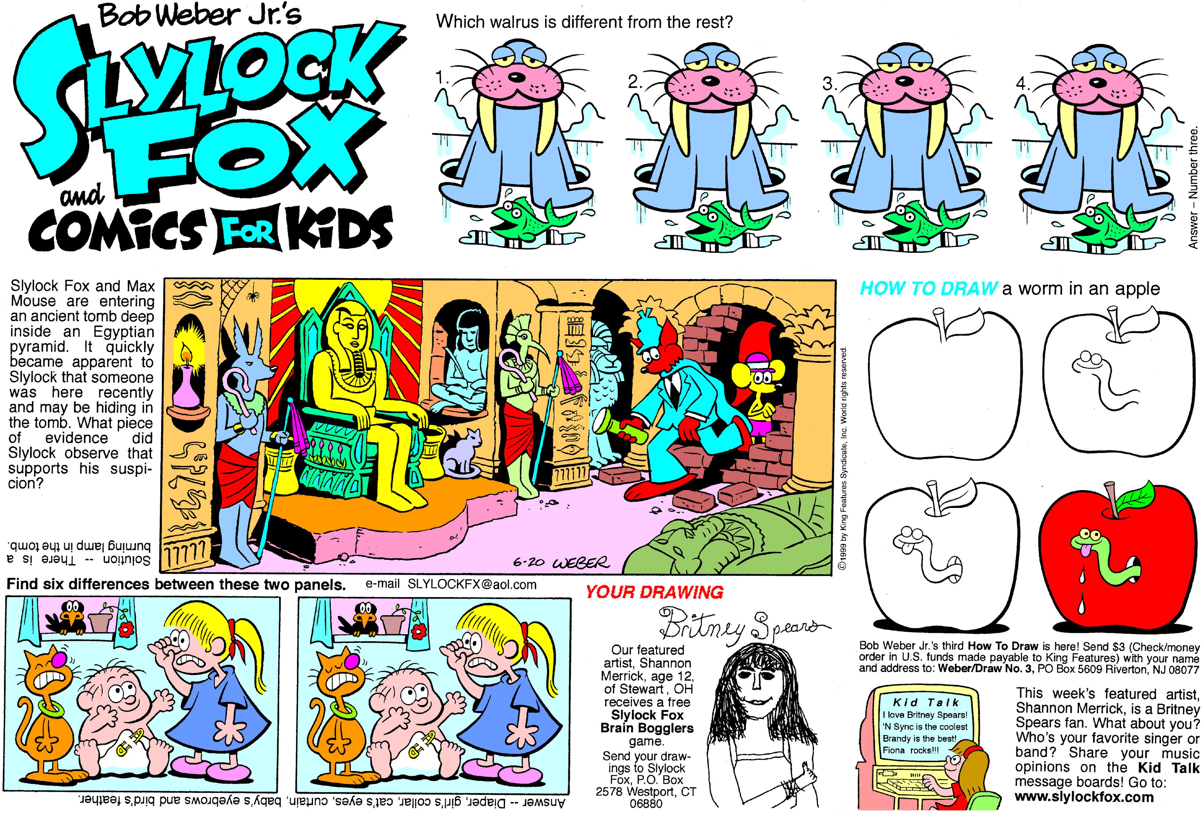 Happy OCR: Bob Weber Jr's Which walrus is different from the rest? SOCK FOX COMICS FOR KDS and HOW TO DRAW a worm in an apple Slylock Fox and Max Mouse are entering an ancient tomb deep inside an Egyptian pyramid. It quickly became apparent to Slylock that someone was here recently and may be hiding in the tombWhat piece of evidence' did Slylock observe that supports his suspi- cion? burning lamp in the tomb. 17777 6-20 WEBER Solution - There is a Find six differences between these two panels. e-mail SLYLOCKFX@aol.com YOUR DRAWING Dritmey Spaaro Bob Weber Jr.'s third How To Draw is here! Send $3 (Check/money order in U.S. funds made payable to King Features) with your name and address to: Weber/Draw No. 3NJ 08077 Our featured artistShannon MerrickOH receives a free Slylock Fox Braín Bogglers game. Send your draw- ings to Slylock FoxP.O. Box 2578 WestportCT This week's featured artistis a Britney Spears fan. What about you? Who's your favorite singer or band? Share your music opinions on the Kid Talk message boards! Go to: www.slylockfox.com Kid Talk I love Britney Spears N Sync is the coolest the be Brandy Rona rocks Answer - Diaperbaby's eyebrows and bird's feather. Bob Weber Jr's Which walrus is different from the rest? SOCK FOX COMICS FOR KDS and HOW TO DRAW a worm in an apple Slylock Fox and Max Mouse are entering an ancient tomb deep inside an Egyptian pyramid. It quickly became apparent to Slylock that someone was here recently and may be hiding in the tombWhat piece of evidence' did Slylock observe that supports his suspi- cion? burning lamp in the tomb. 17777 6-20 WEBER Solution - There is a Find six differences between these two panels. e-mail SLYLOCKFX@aol.com YOUR DRAWING Dritmey Spaaro Bob Weber Jr.'s third How To Draw is here! Send $3 (Check/money order in U.S. funds made payable to King Features) with your name and address to: Weber/Draw No. 3PO Box 5609 RivertonNJ 08077 Our featured artistShannon Merrickage 12of StewartOH receives a free Slylock Fox Braín Bogglers game. Send your draw- ings to Slylock FoxP.O. Box 2578 WestportCT This week's featured artistShannon Merrickis a Britney Spears fan. What about you? Who's your favorite singer or band? Share your music opinions on the Kid Talk message boards! Go to: www.slylockfox.com Kid Talk I love Britney Spears N Sync is the coolest the be Brandy Rona rocks Answer - Diapergirl's collarcat's eyesbaby's eyebrows and bird's feather.