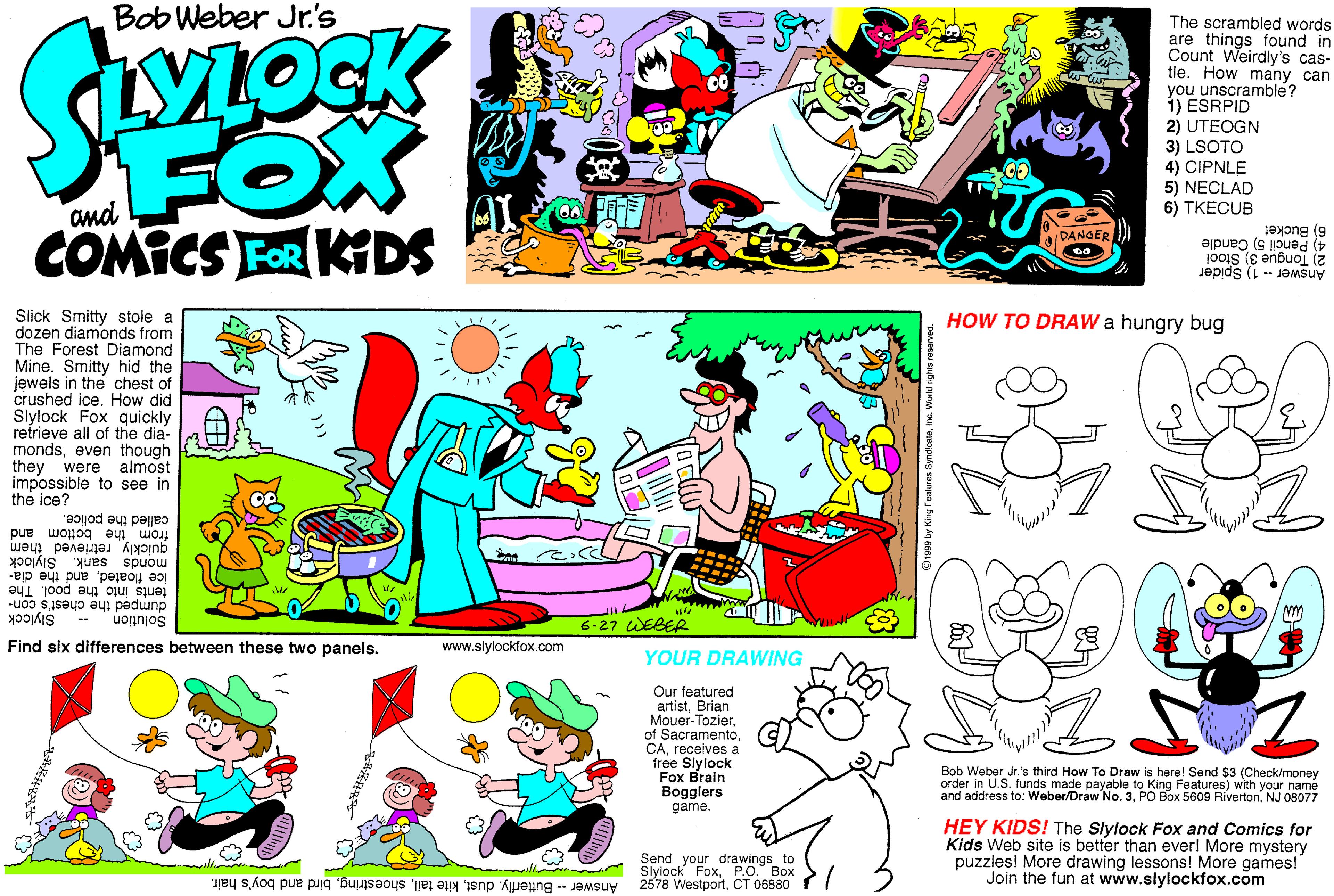 Comics OCR: Bob Weber Jr.'s FOX COMICS FOR KIDS The scrambled words are things found in Count Weirdly's cas- tie. How many can you unscramble? 1) ESRPID 2) UTEOGN 3) LSOTO 4) CIPNLE 5) NECLAD 6) TKECUB and aDANGER ) 6) Bucket 4) Pencil 5) Candle 2) Tongue 3) Stool Answer -- 1) Spider Slick Smitty stole a dozen diamonds from The Forest Diamond Mine. Smitty hid the jewels in the chest of crushed ice. How did Slylock Fox quickly refrieve all of the dia- mondseven though they were almost impossible to see in the ice? HOW TO DRAW a hungry bug from the bottom and quickly retrieved them called the police. monds sank. Slylock ice floatedand the dia- tents into the pool. The dumped the chest's con- Solution -* Slylock 6-27 WEBER Find six differences between these two panels. www.slylockfox.com YOUR DRAWING Our featured artistBrian Mouer-Tozierreceives a free Slylock Fox Brain Bogglers game. Bob Weber Jr. 's third How To Draw is here! Send $3 (Check/money order in U.S. funds made payable to King Features) with your name and address to: Weber/Draw No. 3NJ 08077 Send Slylock FoxPO. Box 2578 WestportCT 06880 Answer - Butterflybird and boy's hair. HEY KIDS! The Slylock Fox and Comics for Kids Web site is better than ever! More mystery puzzles! More drawing lessons! More games! Join the fun at www.slylockfox.com drawings to --ille Bob Weber Jr.'s FOX COMICS FOR KIDS The scrambled words are things found in Count Weirdly's cas- tie. How many can you unscramble? 1) ESRPID 2) UTEOGN 3) LSOTO 4) CIPNLE 5) NECLAD 6) TKECUB and aDANGER ) 6) Bucket 4) Pencil 5) Candle 2) Tongue 3) Stool Answer -- 1) Spider Slick Smitty stole a dozen diamonds from The Forest Diamond Mine. Smitty hid the jewels in the chest of crushed ice. How did Slylock Fox quickly refrieve all of the dia- mondseven though they were almost impossible to see in the ice? HOW TO DRAW a hungry bug from the bottom and quickly retrieved them called the police. monds sank. Slylock ice floatedand the dia- tents into the pool. The dumped the chest's con- Solution -* Slylock 6-27 WEBER Find six differences between these two panels. www.slylockfox.com YOUR DRAWING Our featured artistBrian Mouer-Tozierof Sacramentoreceives a free Slylock Fox Brain Bogglers game. Bob Weber Jr. 's third How To Draw is here! Send $3 (Check/money order in U.S. funds made payable to King Features) with your name and address to: Weber/Draw No. 3PO Box 5609 RívertonNJ 08077 Send Slylock FoxPO. Box 2578 WestportCT 06880 Answer - Butterflykite tailbird and boy's hair. HEY KIDS! The Slylock Fox and Comics for Kids Web site is better than ever! More mystery puzzles! More drawing lessons! More games! Join the fun at www.slylockfox.com drawings to --ille