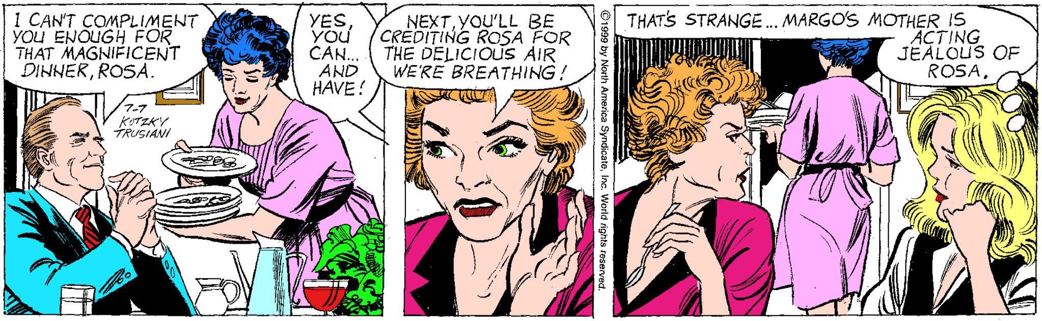 Jaw OCR: I CAN'T COMPLIMENT YOU ENOUGH FOR THAT MAGNIFICENT DINNERROSA. YES YOU CAN. AND HAVE ! NEXTYOU'LL BE CREDITING ROSA FOR THE DELICIOUS AIR WE'RE BREATHING! THAT'S STRANGE. MARGO'S MOTHER IS ACTING JEALOUS OF ROSA7-7 KITZKY TRUSIANI ©1999 by North America SyndicateInc. World right I CAN'T COMPLIMENT YOU ENOUGH FOR THAT MAGNIFICENT DINNERROSA. YES YOU CAN. AND HAVE ! NEXTYOU'LL BE CREDITING ROSA FOR THE DELICIOUS AIR WE'RE BREATHING! THAT'S STRANGE. MARGO'S MOTHER IS ACTING JEALOUS OF ROSA7-7 KITZKY TRUSIANI ©1999 by North America SyndicateInc. World right