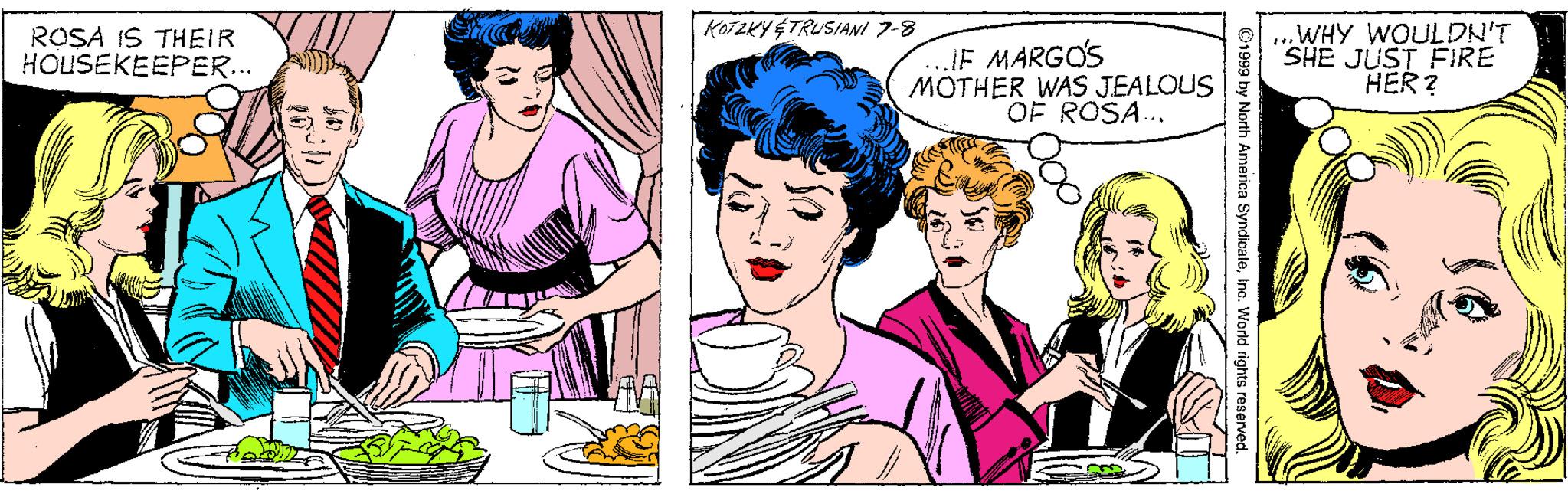 Organism OCR: KOTZKY ÉTRUSIANI 7-8 ROSA IS THEIR HOUSEKEEPER... JE MARGO'S MOTHER WAS JEALOUS OF ROSA.. .WHY WOULDN'T SHE JUST FIRE HER? ©1999 by North America SyndicateInc. Workd KOTZKY ÉTRUSIANI 7-8 ROSA IS THEIR HOUSEKEEPER... JE MARGO'S MOTHER WAS JEALOUS OF ROSA.. .WHY WOULDN'T SHE JUST FIRE HER? ©1999 by North America SyndicateInc. Workd