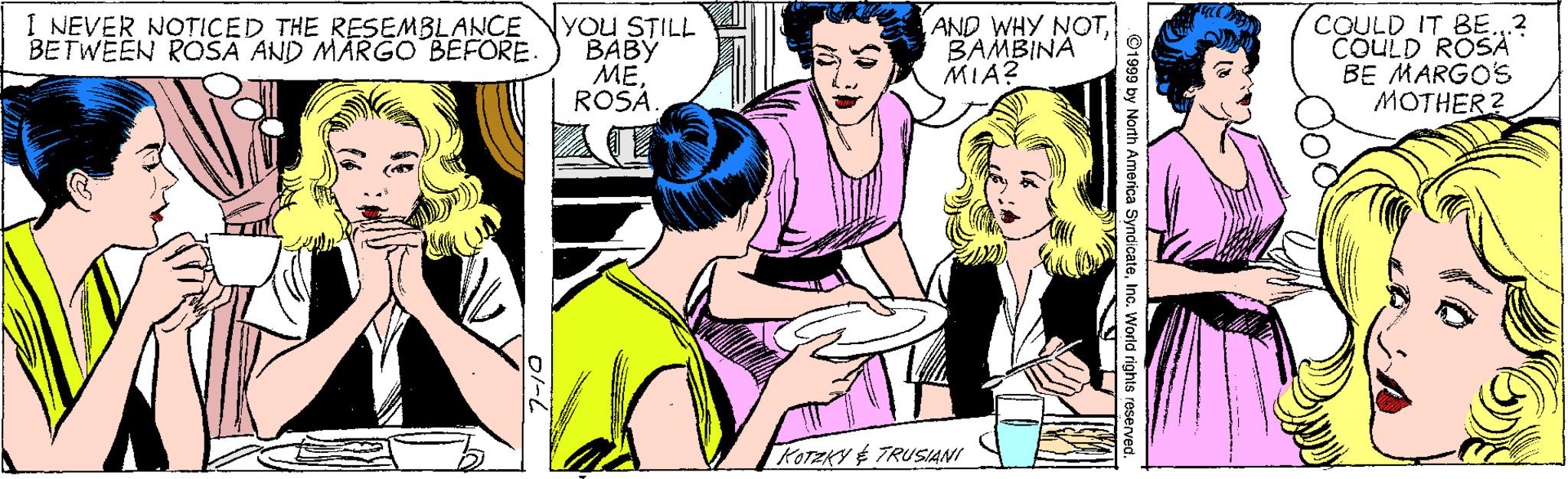 Line OCR: COULD IT BE. ? COULD ROSA BE MARGO'S MOTHER? I NEVER NOTICED THE RESEMBLANCE BETWEEN ROSA AND MARGO BEFORE. You STILL BABY ??ROSÁ AND WHY NOTBAMBINA MIA? KOTAKY É TRUSIANI ©1999 by North America SyndicateInc. World rights roserve COULD IT BE. ? COULD ROSA BE MARGO'S MOTHER? I NEVER NOTICED THE RESEMBLANCE BETWEEN ROSA AND MARGO BEFORE. You STILL BABY ??ROSÁ AND WHY NOTBAMBINA MIA? KOTAKY É TRUSIANI ©1999 by North America SyndicateInc. World rights roserve