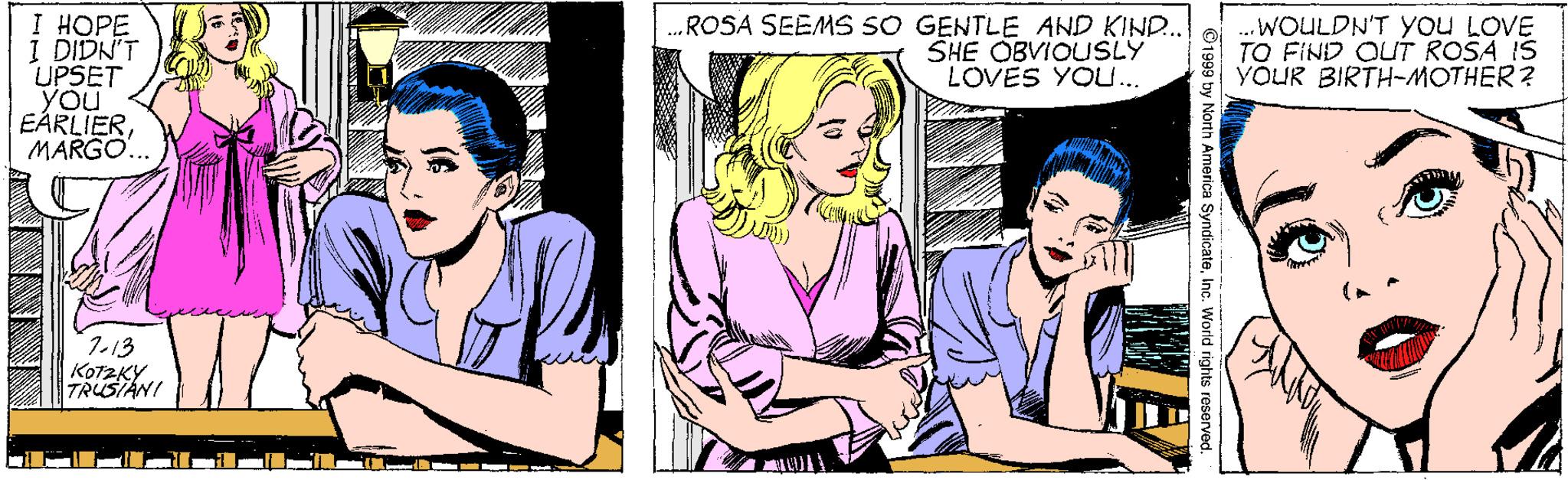 Interaction OCR: I HOPE 1 DIDN'T UPSET you EÁRLIERMARGO.. ROSA SEEMS SO GENTLE AND KIND. SHE OBVIOUSLY LOVES YOU... ..WOULDN'T YOu LOVE TO FIND OUT ROSA IS VÕUR BIRTH-MOTHER ? 7-13 KotzKYTRUSTANI i I ilnil L by North America SyndicateInc. World rights reserved. I HOPE 1 DIDN'T UPSET you EÁRLIERMARGO.. ROSA SEEMS SO GENTLE AND KIND. SHE OBVIOUSLY LOVES YOU... ..WOULDN'T YOu LOVE TO FIND OUT ROSA IS VÕUR BIRTH-MOTHER ? 7-13 KotzKYTRUSTANI i I ilnil L by North America SyndicateInc. World rights reserved.