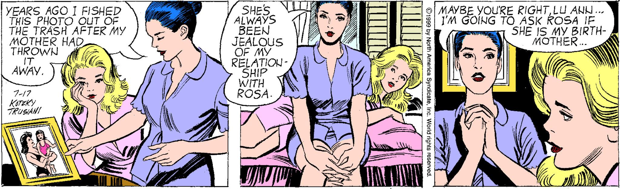 Art OCR: SHES TIT ALWAYS BEEN JEALOUS OF MY RELATION- SHIP WITH ROSA. YEARS AGO I FISHED THIS PHOTO OUT OF THE TRASH AFTER MY MOTHER HADTHROWN IT AWAY. MAYBE YOU'RE RIGHTLU ANH.. I'M GOING TO ASK ROSA IF SHE IS MY BIRTH- MOTHER.. 7-17 KOTZKY ?AM Jorth America SyndicateInc. World rights reserved. SHES TIT ALWAYS BEEN JEALOUS OF MY RELATION- SHIP WITH ROSA. YEARS AGO I FISHED THIS PHOTO OUT OF THE TRASH AFTER MY MOTHER HADTHROWN IT AWAY. MAYBE YOU'RE RIGHTLU ANH.. I'M GOING TO ASK ROSA IF SHE IS MY BIRTH- MOTHER.. 7-17 KOTZKY ? AM Jorth America SyndicateInc. World rights reserved.