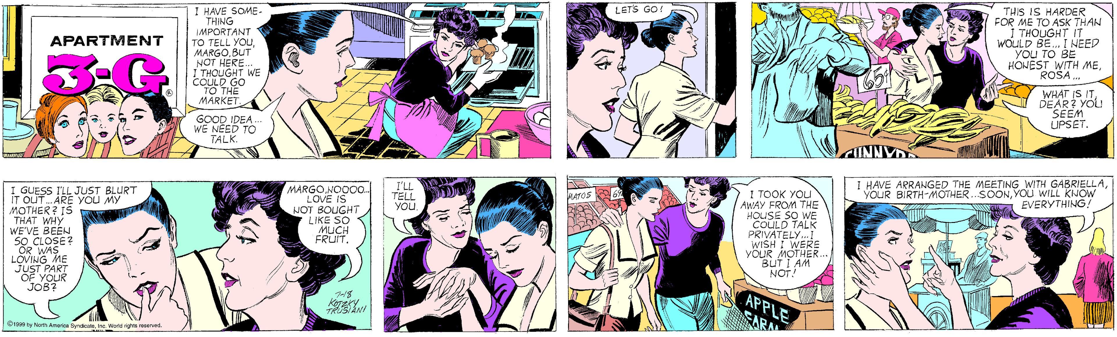 Purple OCR: I HAVE SOME- THING IMPORTANT TO TELL YOUBUT LETS GO! APARTMENT NOT HERE. I THOUGHT WE COULD GO TO THE MÄRKET. GOOD IDEA.. WE NEED TO TALK. THIS IS HARDER FOR ME TO ASK THAN I THOUGHT IT WOULD BE. I NEED you TO BE HONEST WITH MEROSA . GUESS I'LL JUST BLURT IT OUT. ARE You MY MOTHER? IS THAT WHY WE'VE BEEN SO CLOSE? MARGONOO0. LOVE IS NOT BOUGHT LIKE SO MUCH FRUIT. WHAT IS ITDEAR? YOLU SEEM UPSET. LOVING ME JUST PART OF YOUR JOB? 7-18 KOTZKY ©1999 by North America SyndicateInc. World rights reserved. I'LL TELL YOU. I HAVE ARRANGED THE MEETING WITH GABRIELLAYOU WILL KNOW EVERYTHING! I TOOK YOU AWAY FROM THE HOUSE SO WE COULD TALK PRIVATELY. I WISH I WERE YOUR MOTHER. BUT I AM NOT MATOS APPLE ARA I HAVE SOME- THING IMPORTANT TO TELL YOUBUT LETS GO! APARTMENT NOT HERE. I THOUGHT WE COULD GO TO THE MÄRKET. GOOD IDEA.. WE NEED TO TALK. THIS IS HARDER FOR ME TO ASK THAN I THOUGHT IT WOULD BE. I NEED you TO BE HONEST WITH MEROSA . GUESS I'LL JUST BLURT IT OUT. ARE You MY MOTHER? IS THAT WHY WE'VE BEEN SO CLOSE? MARGONOO0. LOVE IS NOT BOUGHT LIKE SO MUCH FRUIT. WHAT IS ITDEAR? YOLU SEEM UPSET. LOVING ME JUST PART OF YOUR JOB? 7-18 KOTZKY ©1999 by North America SyndicateInc. World rights reserved. I'LL TELL YOU. I HAVE ARRANGED THE MEETING WITH GABRIELLAYOUR BIRTH-MOTHER.SOONYOU WILL KNOW EVERYTHING! I TOOK YOU AWAY FROM THE HOUSE SO WE COULD TALK PRIVATELY. I WISH I WERE YOUR MOTHER. BUT I AM NOT MATOS APPLE ARA