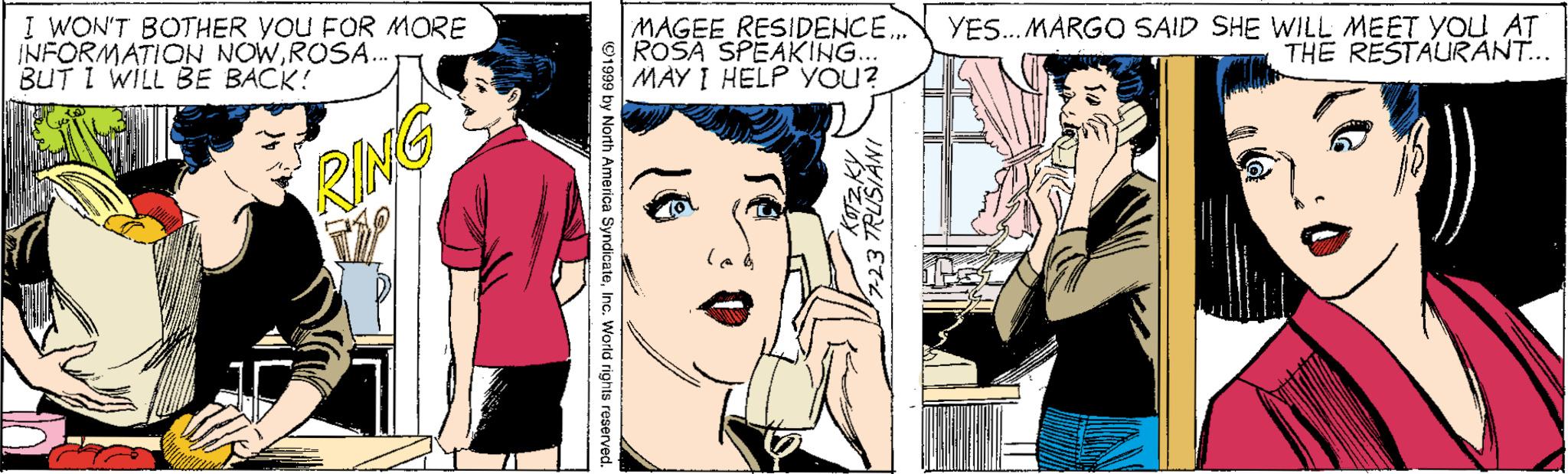 Art OCR: I WON'T BOTHER YOU FOR MORE INFORMATION NOWROSA. BUT I WILL BE BACK! MAGEE RESIDENCE. ROSA SPEAKING... MAY I HELP YOU? YES. MARGO SAID SHE WILL MEET YOU AT THE RESTAURANT.. RING I WON'T BOTHER YOU FOR MORE INFORMATION NOWROSA. BUT I WILL BE BACK! MAGEE RESIDENCE. ROSA SPEAKING... MAY I HELP YOU? YES. MARGO SAID SHE WILL MEET YOU AT THE RESTAURANT.. RING