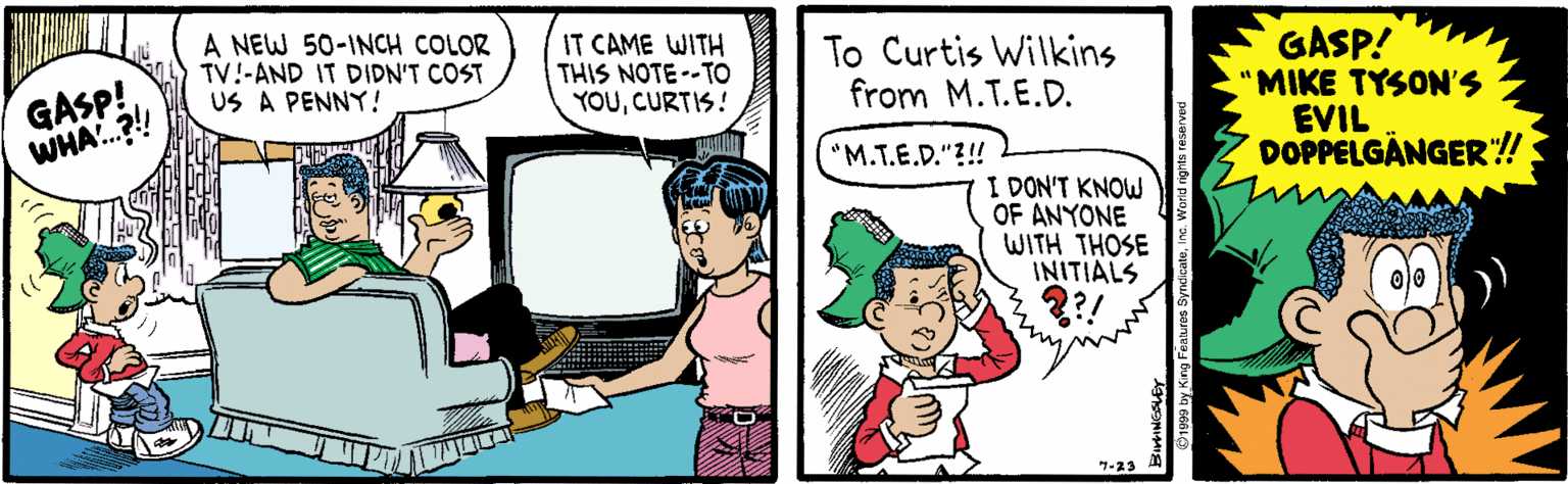 Interaction OCR: GASP! WHA.?! A NEW 50-INCH COLOR TV!-AND IT DIDN'T COST US A PENNY! IT CAME WITH THIS NOTE--TO YOUCURTIS! To Curtis Wilkins from M.T.E.D. GASP! 'MIKE TYSON'S EVIL DOPPELGÅNGER:! "M.T.E.D."?!! I DON'T KNOW OF ANYONE WITH THOSE INITIALS 7-23 GASP! WHA.?! A NEW 50-INCH COLOR TV!-AND IT DIDN'T COST US A PENNY! IT CAME WITH THIS NOTE--TO YOUCURTIS! To Curtis Wilkins from M.T.E.D. GASP! 'MIKE TYSON'S EVIL DOPPELGÅNGER:! "M.T.E.D."?!! I DON'T KNOW OF ANYONE WITH THOSE INITIALS 7-23