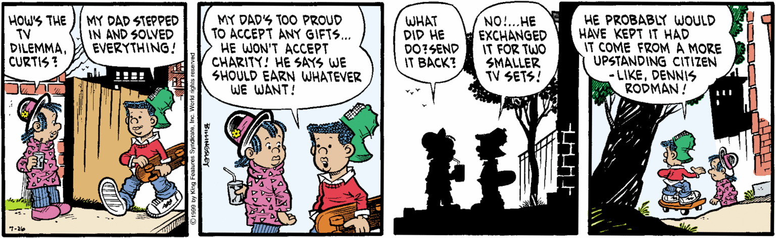 Conversation OCR: HOW'S THE TV DILEMMACURTIS ? MY DAD'S TOO PROUD TO ACCEPT ANY GIFTS.. HE WON'T ACCEPT CHARITY! HE SAYS WE SHOULD EARN WHATEVER WE WANT! HE PROBABLY WOULD HAVE KEPT IT HAD IT COME FROMA MORE UPSTANDING CITIZEN - LIKEDENNIS RODMAN ! MY DAD STEPPED IN AND SOLVED EVERYTHING! WHAT DID HE DO?SEND IT BACK? NO!...HE EXCHANGED IT FOR TWO SMALLER TV SETS! 7-26 HOW'S THE TV DILEMMACURTIS ? MY DAD'S TOO PROUD TO ACCEPT ANY GIFTS.. HE WON'T ACCEPT CHARITY! HE SAYS WE SHOULD EARN WHATEVER WE WANT! HE PROBABLY WOULD HAVE KEPT IT HAD IT COME FROMA MORE UPSTANDING CITIZEN - LIKEDENNIS RODMAN ! MY DAD STEPPED IN AND SOLVED EVERYTHING! WHAT DID HE DO?SEND IT BACK? NO!...HE EXCHANGED IT FOR TWO SMALLER TV SETS! 7-26