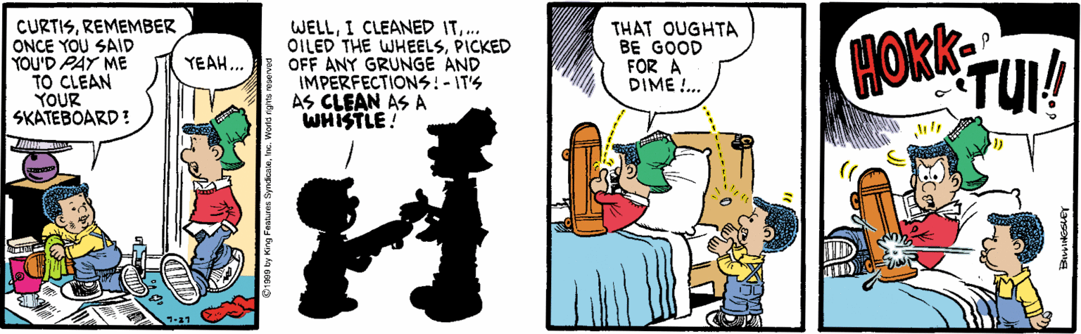 Comics OCR: CURTISREMEMBER ONCE YOU SAID YOU'D PAY ME TO CLEAN YOUR SKATEBOARD? WELL... OILED THE WHEELSPICKED OFF ANY GRUNGE AND IMPERFECTIONS:-IT'S AS CLEAN AS A WHISTLE! THAT OUGHTA BE GOOD FOR A DIME!.. TUI! YEAH... CURTISREMEMBER ONCE YOU SAID YOU'D PAY ME TO CLEAN YOUR SKATEBOARD? WELLI CLEANED IT... OILED THE WHEELSPICKED OFF ANY GRUNGE AND IMPERFECTIONS:-IT'S AS CLEAN AS A WHISTLE! THAT OUGHTA BE GOOD FOR A DIME!.. TUI! YEAH...