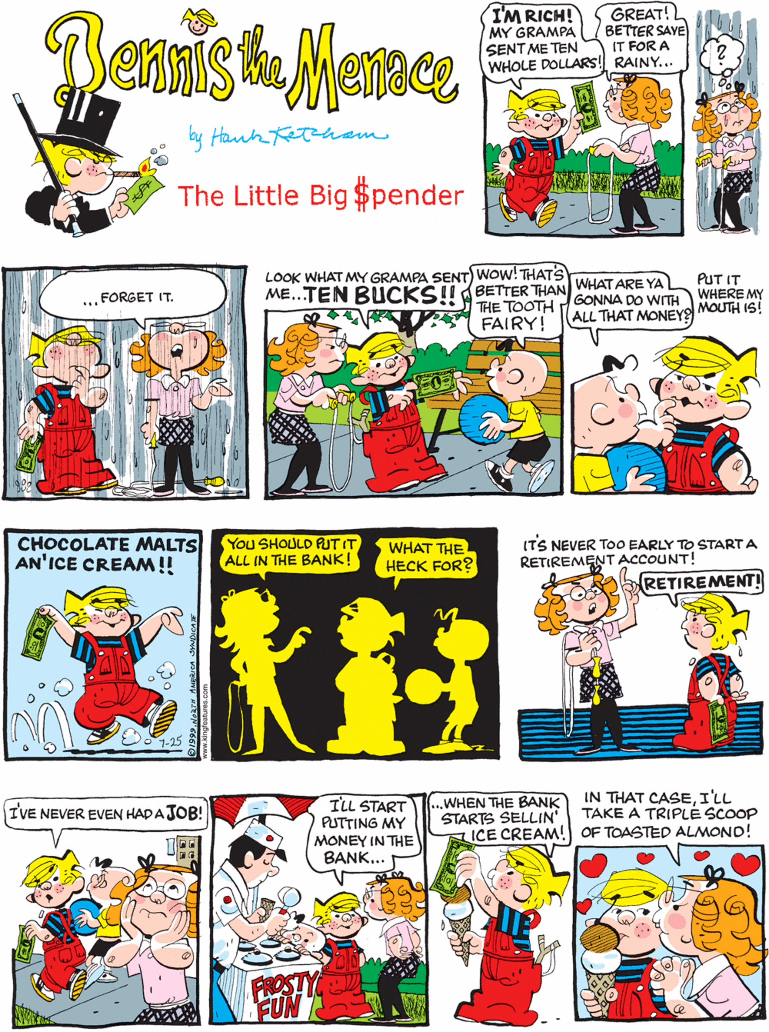 Line OCR: Bennis ha Marace GREAT! BETTER SAYE IT FOR A WHOLE DOLLARS! RAINY... I'M RICH! MY GRAMPA ... FORGET IT. SENT ME TEN by Hanh The Little Big $pender LOOK WHAT MY GRAMPA SENT) Wow! THATS ME...TEN BUCKSII BETTER THAN WHAT ARE YA THE TOOTH GONNA DO WITH ALL THAT MONEY PUT IT WHERE MY MOUTH IS! CHOCOLATE MALTS AN'ICE CREAM!! You SHOULD PUT IT ALL IN THE BANK! WHAT THE HECK FOR? FAIRY! ILL START PUTTING MY MONEY IN THE BANK... ...WHEN THE BANK STARTS SELLIN' ICE CREAM! OF TOASTED ALMOND! IN THAT CASEI'LL TAKE A TRIPLE SCOOP IVE NEVER EVEN HAD AJOB! ITS NEVER ToO EARLY TO START A RETIREMENT ACCOUNT! RETIREMENT! Bennis ha Marace GREAT! BETTER SAYE IT FOR A WHOLE DOLLARS! RAINY... I'M RICH! MY GRAMPA ... FORGET IT. SENT ME TEN by Hanh The Little Big $pender LOOK WHAT MY GRAMPA SENT) Wow! THATS ME...TEN BUCKSII BETTER THAN WHAT ARE YA THE TOOTH GONNA DO WITH ALL THAT MONEY PUT IT WHERE MY MOUTH IS! CHOCOLATE MALTS AN'ICE CREAM!! You SHOULD PUT IT ALL IN THE BANK! WHAT THE HECK FOR? FAIRY! ILL START PUTTING MY MONEY IN THE BANK... ...WHEN THE BANK STARTS SELLIN' ICE CREAM! OF TOASTED ALMOND! IN THAT CASEI'LL TAKE A TRIPLE SCOOP IVE NEVER EVEN HAD AJOB! ITS NEVER ToO EARLY TO START A RETIREMENT ACCOUNT! RETIREMENT!
