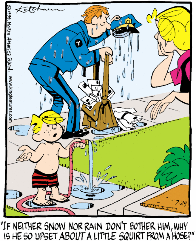 Happy OCR: Keteha 7-29 "IF NEITHER SNOW NOR RAIN DON'T BOTHER HIMWHY IS HE SO UPSET ABOUT A LITTLE SQUIRT FROM A'HOSE?" O1999NORTH America Synd. www.kingfeatures com Keteha 7-29 "IF NEITHER SNOW NOR RAIN DON'T BOTHER HIMWHY IS HE SO UPSET ABOUT A LITTLE SQUIRT FROM A'HOSE?" O1999NORTH America Synd. www.kingfeatures com