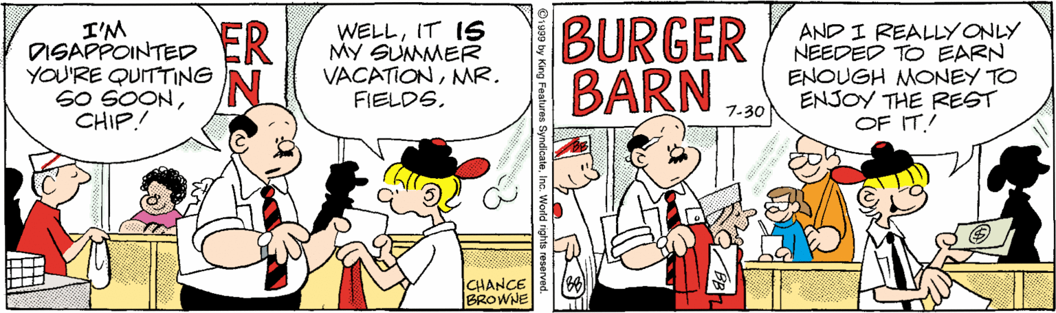 Window OCR: I'M DISAPPOINTED ER YOU'RE QUITTING SO SOONCHIP.! WELLIT IS MY SUMMER VACATIONNMR. FIELDS. BURGER BARN AND I REALLY ONLY NEEDED TO EARN ENOUGH MONEY TO ENJOY THE REST OF IT! 7-30 CHANCE BROWNE Features SyndicateInc. World i I'M DISAPPOINTED ER YOU'RE QUITTING SO SOONCHIP.! WELLIT IS MY SUMMER VACATIONNMR. FIELDS. BURGER BARN AND I REALLY ONLY NEEDED TO EARN ENOUGH MONEY TO ENJOY THE REST OF IT! 7-30 CHANCE BROWNE Features SyndicateInc. World i