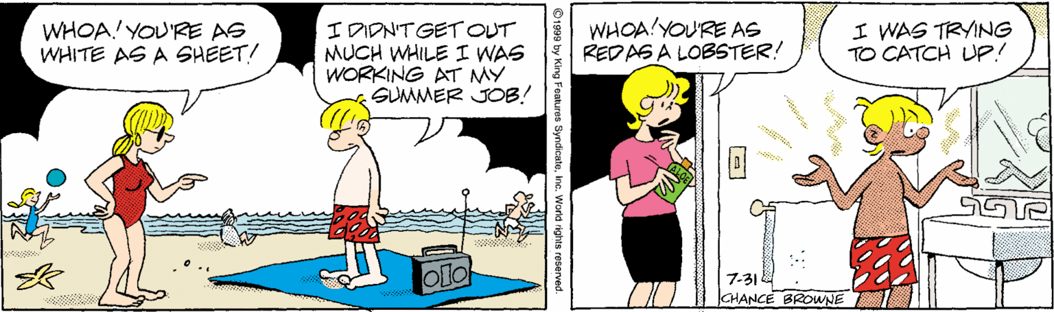 Illustration OCR: I DIDN'T GET OUT MUCH WHILE I WAS WORKING AT MY SUMMER JOB! WHOA!YOU'RE AS REDAS A LOBSTER! I WAS TRYING TO CATCH UP! WHOA! YOU'RE AS WHITE AS A SHEET! 7-31 CHANCE BROWNE © 1999 by King Features SyndicateInc. World rights reserved. I DIDN'T GET OUT MUCH WHILE I WAS WORKING AT MY SUMMER JOB! WHOA!YOU'RE AS REDAS A LOBSTER! I WAS TRYING TO CATCH UP! WHOA! YOU'RE AS WHITE AS A SHEET! 7-31 CHANCE BROWNE © 1999 by King Features SyndicateInc. World rights reserved.