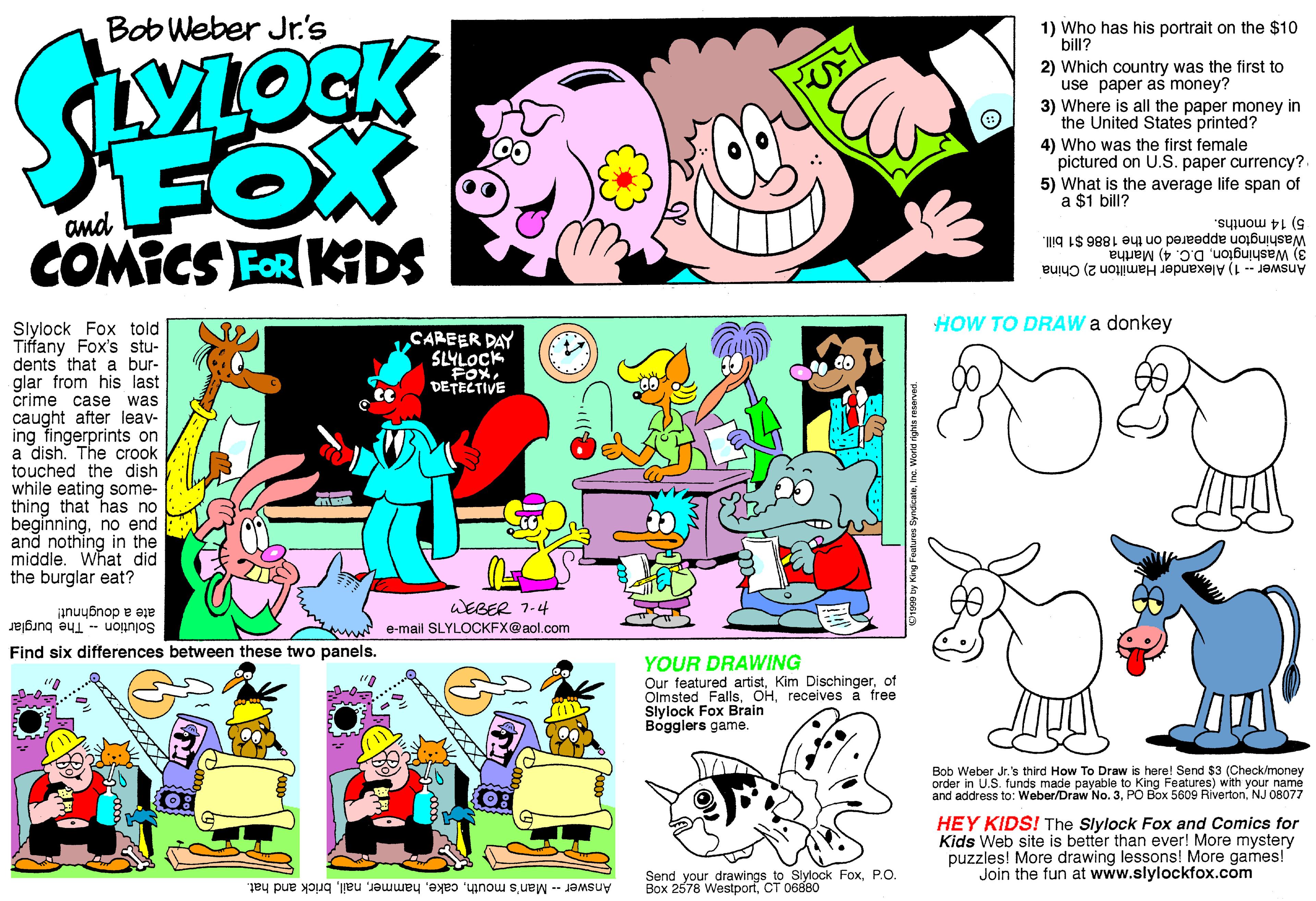Font OCR: Bob Weber Jr's 1) Who has his portrait on the $10 bill? 2) Which country was the first to use paper as money? 3) Where is all the paper money in the United States printed? FOX COMICS FOR KDS 4) Who was the first female pictured on U.S. paper currency?. 5) What is the average life span of a $1 bill? 5)14 months. Washington appeared on the 1886 $1 bill. 3) WashingtonD.C. 4) Martha Answer - 1) Alexander Hamilton 2) China HOW TO DRAW a donkey Slylock Fox told Tiffany Fox's stu- dents that a bur- glar from his last crime case caught after leav- ing fingerprints on a dish. The crook touched the dish while eating some- thing that has no beginningno end and nothing in the middle. What did the burglar eat? CAREER DAY SLYLOCK FOX DETECTIVE was WEBER 7-4 ate a doughnut! Solution - The burglar e-mail SLYLOCKFX@aol.com Find six differences between these two panels. YOUR DRAWING Our featured artistof Olmsted Fallsreceives a free Slylock Fox Brain Bogglers game. Bob Weber Jr.'s third How To Draw is here! Send $3 (Check/money order in U.S. funds made payable to King Features) with your namé and address to: Weber/Draw No. 3NJ 08077 HEY KIDS! The Slylock Fox and Comics for Kids Web site is better than ever! More mystery puzzles! More drawing lessons! More games! Join the fun at www.slylockfox.com Send your drawings to Slylock FoxP.O. Box 2578 WestporfCT 06880 Answer - Man's mouthbrick and hat. XXX Bob Weber Jr's 1) Who has his portrait on the $10 bill? 2) Which country was the first to use paper as money? 3) Where is all the paper money in the United States printed? FOX COMICS FOR KDS 4) Who was the first female pictured on U.S. paper currency?. 5) What is the average life span of a $1 bill? 5)14 months. Washington appeared on the 1886 $1 bill. 3) WashingtonD.C. 4) Martha Answer - 1) Alexander Hamilton 2) China HOW TO DRAW a donkey Slylock Fox told Tiffany Fox's stu- dents that a bur- glar from his last crime case caught after leav- ing fingerprints on a dish. The crook touched the dish while eating some- thing that has no beginningno end and nothing in the middle. What did the burglar eat? CAREER DAY SLYLOCK FOX DETECTIVE was WEBER 7-4 ate a doughnut! Solution - The burglar e-mail SLYLOCKFX@aol.com Find six differences between these two panels. YOUR DRAWING Our featured artistKim Dischingerof Olmsted Fallsreceives a free Slylock Fox Brain Bogglers game. Bob Weber Jr.'s third How To Draw is here! Send $3 (Check/money order in U.S. funds made payable to King Features) with your namé and address to: Weber/Draw No. 3PO Box 5609 RivertonNJ 08077 HEY KIDS! The Slylock Fox and Comics for Kids Web site is better than ever! More mystery puzzles! More drawing lessons! More games! Join the fun at www.slylockfox.com Send your drawings to Slylock FoxP.O. Box 2578 WestporfCT 06880 Answer - Man's mouthbrick and hat. XXX