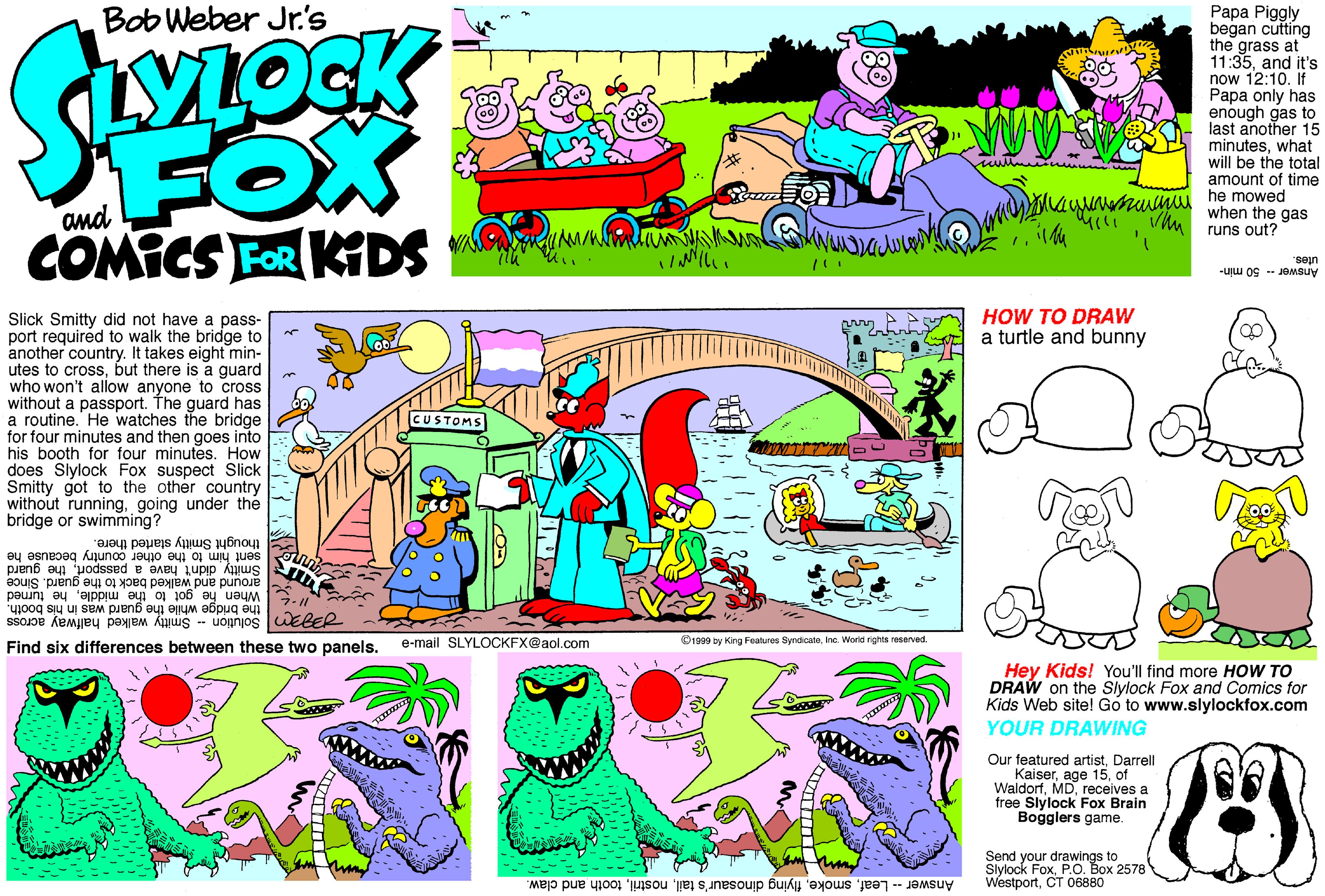 Graphic design OCR: ???? Piggly began cutting the grass at 11:35and it's now 12:10. If Papa only has enough gas to last another 15 minuteswhat will be the total amount of time Bob Weber Jr's FOX COMICS FOR KTDS muinuu he mowed when the gas and rli Vhu runs out? utes. Answer50 min- HOW TO DRAW a turtle and bunny Slick Smitty did not have a pass- port required to walk the bridge to another country. It takes eight min- utes to crossbut there is a guard who won't allow anyone to cross without a passport. The guard has a routine. He watches the bridge for four minutes and then goes into his booth for four minutes. How does Slylock Fox suspect Slick Smitty got to the other country without runninggoing under the bridge or swimming? USTOMS thought Smitty started there. sent him to the other country because he guard Smitty didnt have x or th. Since around and walked back to When he got to the middlehe turned the bridge while the guard was in his booth. B Solution -- Smitty walked halfway across e-mail SLYLOCKFX@aol.com Find six differences between these two panels. O1999 by King Features SyndicateInc. Worid rights reserved Hey Kids! You'll find more HOW TO DRAW on the Slylock Fox and Comics for Kids Web sitel Gó to www.slylockfox.com YOUR DRAWING www. www Our featured artistDarrell Kaiserof Waldorfreceives a free Slylock Fox Brain Bogglers game. Send your drawings to Slylock FoxP.O. Box 2578 WestportCT 06880 Answer -- Leaftooth and claw. ???? Piggly began cutting the grass at 11:35and it's now 12:10. If Papa only has enough gas to last another 15 minuteswhat will be the total amount of time Bob Weber Jr's FOX COMICS FOR KTDS muinuu he mowed when the gas and rli Vhu runs out? utes. Answer50 min- HOW TO DRAW a turtle and bunny Slick Smitty did not have a pass- port required to walk the bridge to another country. It takes eight min- utes to crossbut there is a guard who won't allow anyone to cross without a passport. The guard has a routine. He watches the bridge for four minutes and then goes into his booth for four minutes. How does Slylock Fox suspect Slick Smitty got to the other country without runninggoing under the bridge or swimming? USTOMS thought Smitty started there. sent him to the other country because he guard Smitty didnt have x or th. Since around and walked back to When he got to the middlehe turned the bridge while the guard was in his booth. B Solution -- Smitty walked halfway across e-mail SLYLOCKFX@aol.com Find six differences between these two panels. O1999 by King Features SyndicateInc. Worid rights reserved Hey Kids! You'll find more HOW TO DRAW on the Slylock Fox and Comics for Kids Web sitel Gó to www.slylockfox.com YOUR DRAWING www. www Our featured artistDarrell Kaiserage 15of Waldorfreceives a free Slylock Fox Brain Bogglers game. Send your drawings to Slylock FoxP.O. Box 2578 WestportCT 06880 Answer -- Leafflying dinosaur's tailtooth and claw.