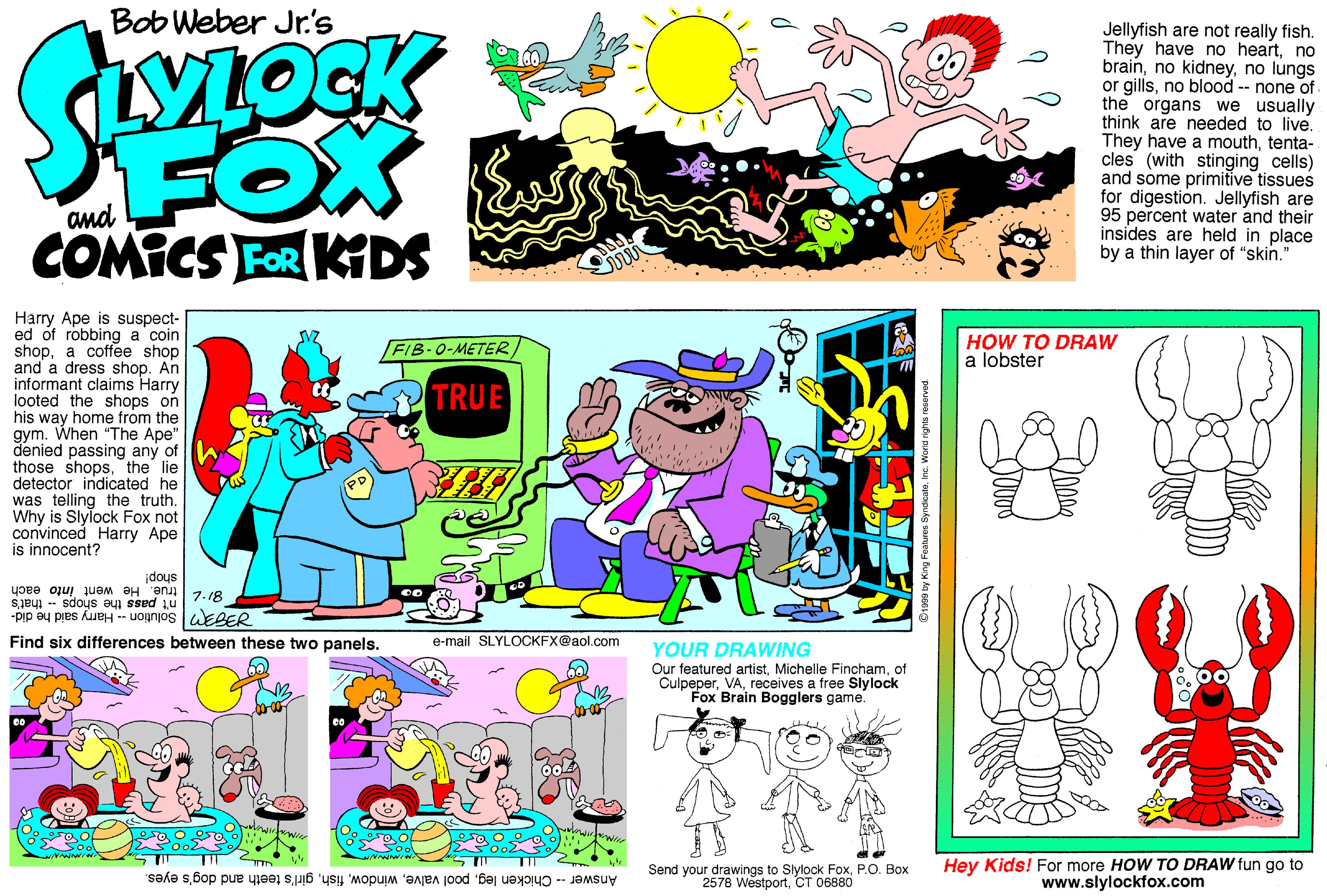 Graphic design OCR: Bob Weber Jr.'s FOX COMICS FOR KDS Jellyfish are not really fish. They have no heartno brainno lungs or gillsno blood -- none of the organs we usually think are needed to live. They have a mouthtenta- cles (with stinging cells) and some primitive tissues for digestion. Jellyfish are 95 percent water and their insides are held in place by a thin layer of "skin." and Harry Ape is suspect- ed of robbing a coin shopa coffee shop and a dress shop. An informant claims Harry looted the shops on his way home from the gym. When "The Ape" denied passing any of those shopsthe lie detector indicated he was telling the truth. Why is Slylock Fox not convinced Harry Ape is innocent? FIB-0-METERHOW TO DRAW a lobster TRUE idous 812 true. He went F | Solution - Harry said he did- each Sjey -- sdous aui sSed Find six differences between these two panels. e-mail SLYLOCKFX@aol.com YOUR DRAWING Our featured artistof Culpeperreceives a free Slylock Fox Brain Bogglers game. Send your drawings to Slylock FoxP.O. Box 2578 WestportCT 06880 Hey Kids! For more HOW TO DRAW fun go to www.slylockfox.com Answer -- Chicken leggirl's teeth and dog's eyes. Bob Weber Jr.'s FOX COMICS FOR KDS Jellyfish are not really fish. They have no heartno brainno kidneyno lungs or gillsno blood -- none of the organs we usually think are needed to live. They have a mouthtenta- cles (with stinging cells) and some primitive tissues for digestion. Jellyfish are 95 percent water and their insides are held in place by a thin layer of "skin." and Harry Ape is suspect- ed of robbing a coin shopa coffee shop and a dress shop. An informant claims Harry looted the shops on his way home from the gym. When "The Ape" denied passing any of those shopsthe lie detector indicated he was telling the truth. Why is Slylock Fox not convinced Harry Ape is innocent? FIB-0-METERHOW TO DRAW a lobster TRUE idous 812 true. He went F | Solution - Harry said he did- each Sjey -- sdous aui sSed Find six differences between these two panels. e-mail SLYLOCKFX@aol.com YOUR DRAWING Our featured artistMichelle Finchamof Culpeperreceives a free Slylock Fox Brain Bogglers game. Send your drawings to Slylock FoxP.O. Box 2578 WestportCT 06880 Hey Kids! For more HOW TO DRAW fun go to www.slylockfox.com Answer -- Chicken legpool valvegirl's teeth and dog's eyes.