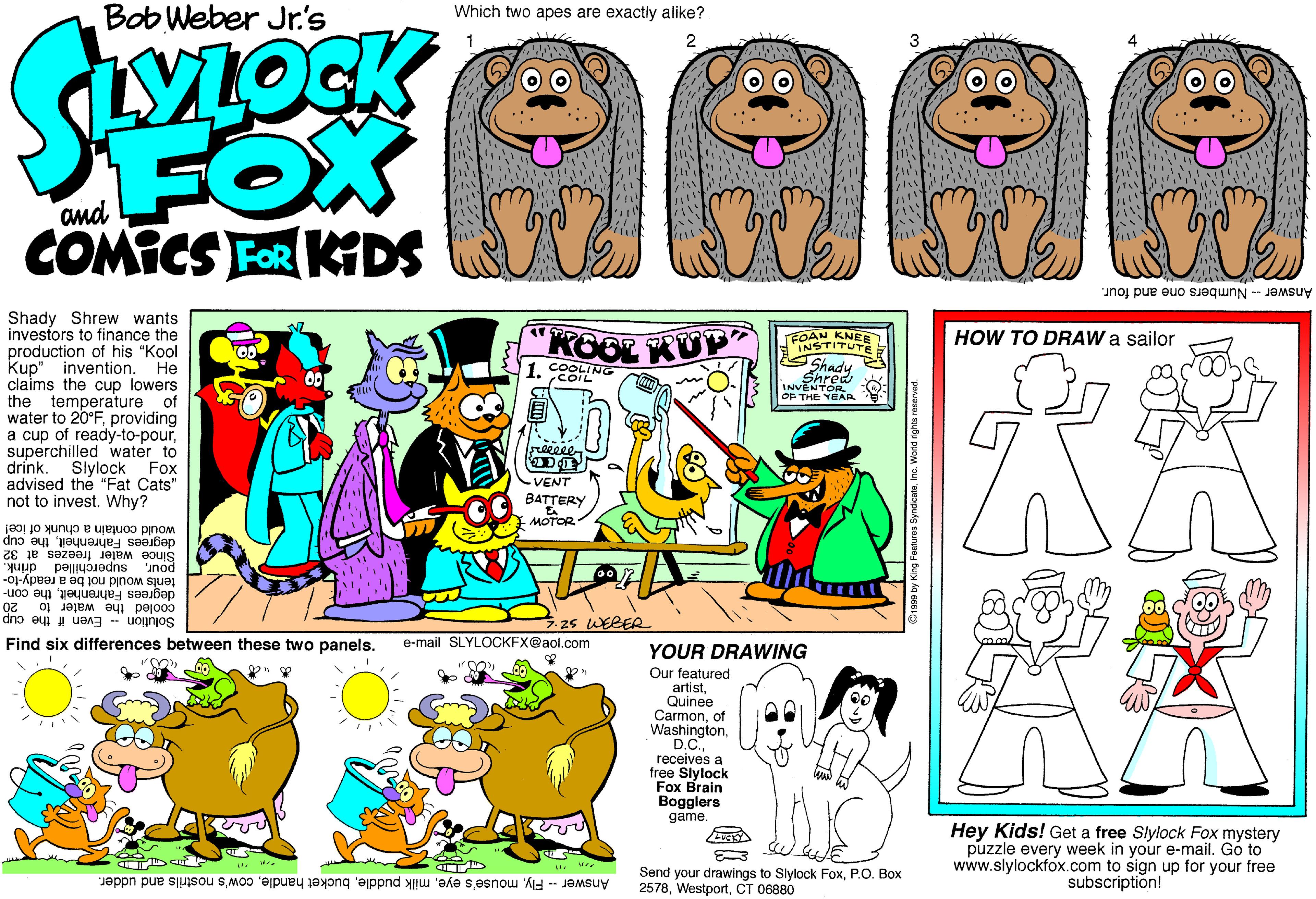 Fiction OCR: Bob Weber Jr.'s Which two apes are exactly alike? FOX COMICS FER KDS A Answer -- Numbers one and four. Shady Shrew wants investors to finance the production of his "Kool Kup" invention. He claims the cup lowers the temperature of water to 20°Fproviding a cup of ready-to-poursuperchilled water to drink. Slylock Fox advised the "Fat Cats" not to invest. Why? KOOL KUP FOAN KNEE INSTITUTE HOW TO DRAW a sailor COOLING 1. COIL Shady Shred INVENTOR OF THE YEAR AA reeeeen -VENT BATTERY MOTOR- would contain a chunk of icel degrees Fahrenheitthe cup Since water freezes at poursuperchilled t 32 tents would not be a ready-to- degrees Fahrenheitthe con- cooled the water to 2o Solution Even if the cup 25 WERER Find six differences between these two panels. e-mail SLYLOCKFX@aol.com YOUR DRAWING Our featured artistQuinee Carmonof Washingtonreceives a tree Slylock Fox Brain Bogglers game. Hey Kids! Get a free Slylock Fox mystery puzzle every week in your e-mail. Gó to www.slylockfox.com to sign up for your free subscription! Send your drawings to Slylock FoxP.O. Box Answer -- Flycow's nostrils and udder. 2578CT 06880 O1999 by King Fostures Syndicane. Inc. Worid ights recervad. Bob Weber Jr.'s Which two apes are exactly alike? FOX COMICS FER KDS A Answer -- Numbers one and four. Shady Shrew wants investors to finance the production of his "Kool Kup" invention. He claims the cup lowers the temperature of water to 20°Fproviding a cup of ready-to-poursuperchilled water to drink. Slylock Fox advised the "Fat Cats" not to invest. Why? KOOL KUP FOAN KNEE INSTITUTE HOW TO DRAW a sailor COOLING 1. COIL Shady Shred INVENTOR OF THE YEAR AA reeeeen -VENT BATTERY MOTOR- would contain a chunk of icel degrees Fahrenheitthe cup Since water freezes at poursuperchilled t 32 tents would not be a ready-to- degrees Fahrenheitthe con- cooled the water to 2o Solution Even if the cup 25 WERER Find six differences between these two panels. e-mail SLYLOCKFX@aol.com YOUR DRAWING Our featured artistQuinee Carmonof Washingtonreceives a tree Slylock Fox Brain Bogglers game. Hey Kids! Get a free Slylock Fox mystery puzzle every week in your e-mail. Gó to www.slylockfox.com to sign up for your free subscription! Send your drawings to Slylock FoxP.O. Box Answer -- Flymouse's eyemilk puddlebucket handlecow's nostrils and udder. 2578CT 06880 O1999 by King Fostures Syndicane. Inc. Worid ights recervad.