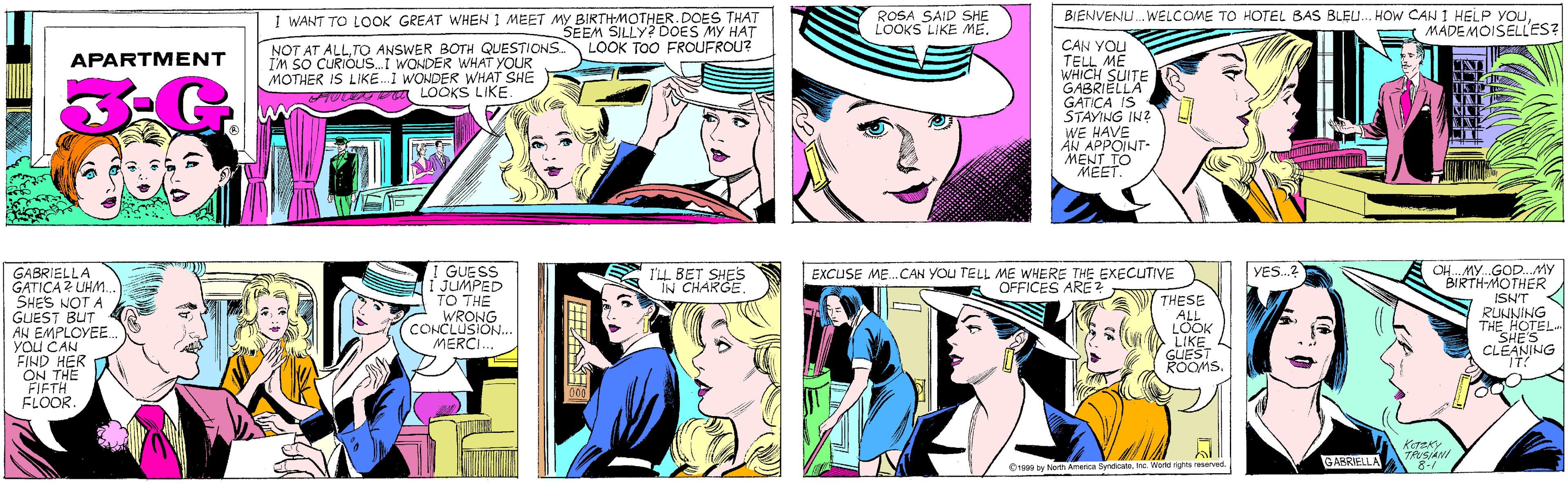 Purple OCR: I WANT TO LOOK GREAT WHEN 1 MEET MY BIRTHMOTHER. DOES THAT SEEM SILLY? DOES MY HAT LOOK TOO FROUFROU? ROSA SAID SHE LOOKS LIKE ME. NOT AT ALLTO ANSWER BOTH QUESTIONS. I'M SO CURIOL.I WONDER WHAT YOUR MOTHER IS LIKE.I WONDER WHAT SHE OYDU LOOKS LIKE. APARTMENT GUESS JUMPED TO THE WRONG CONCLUSION... MERCI.. BIENVENU. WELCOME TO HOTEL BAS BLEU.. HOW CAN I HELP YOUMADEMOISELL'ES? CAN YOU TELL ME WHICH GABRIEITE GATICA IS STAYING IN? WE HAVE ÄN APPOINT- MENT TO MEET. GABRIELLA GATICA UHM. SHES NOT A GUEST BUT AN EMPLOYEE. You CAN FIND HER ON THE FIFTH FLOOR. I'LL BET SHES IN CHARGE YES.? OH. MY.GOD..MY BIRTH-MOTHER EXCUSE ME.CAN YOU TELL ME WHERE THE EXECUTIVE OFFICES ARE ? THESE ALL LOOK LIKE GUEST ROOMS. ISN'T RUNNING THE HOTEL. "SHE'S CLEANING KOTZKY TRUSIANI 8-/ GABRIELLA ©1999 by North America SyndicateInc. World rights reserved. ASES I WANT TO LOOK GREAT WHEN 1 MEET MY BIRTHMOTHER. DOES THAT SEEM SILLY? DOES MY HAT LOOK TOO FROUFROU? ROSA SAID SHE LOOKS LIKE ME. NOT AT ALLTO ANSWER BOTH QUESTIONS. I'M SO CURIOL.I WONDER WHAT YOUR MOTHER IS LIKE.I WONDER WHAT SHE OYDU LOOKS LIKE. APARTMENT GUESS JUMPED TO THE WRONG CONCLUSION... MERCI.. BIENVENU. WELCOME TO HOTEL BAS BLEU.. HOW CAN I HELP YOUMADEMOISELL'ES? CAN YOU TELL ME WHICH GABRIEITE GATICA IS STAYING IN? WE HAVE ÄN APPOINT- MENT TO MEET. GABRIELLA GATICA UHM. SHES NOT A GUEST BUT AN EMPLOYEE. You CAN FIND HER ON THE FIFTH FLOOR. I'LL BET SHES IN CHARGE YES.? OH. MY.GOD..MY BIRTH-MOTHER EXCUSE ME.CAN YOU TELL ME WHERE THE EXECUTIVE OFFICES ARE ? THESE ALL LOOK LIKE GUEST ROOMS. ISN'T RUNNING THE HOTEL. "SHE'S CLEANING KOTZKY TRUSIANI 8-/ GABRIELLA ©1999 by North America SyndicateInc. World rights reserved. ASES