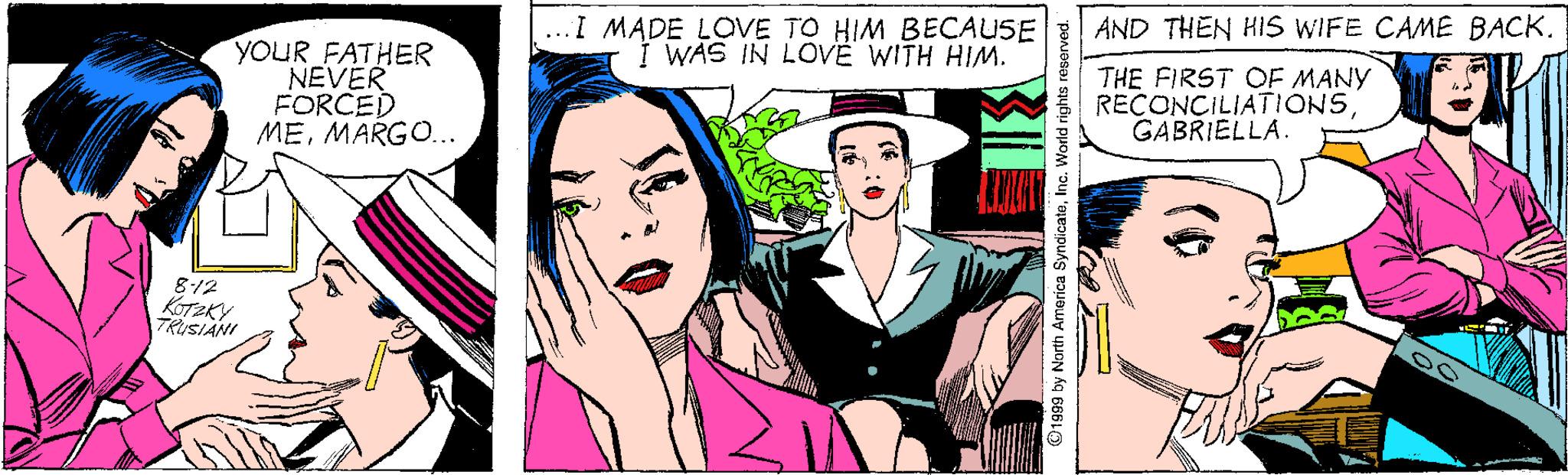 Fictional character OCR: ...I MADE LOVE TO HIM BECAUSE I WAS IN LOVË WITH HIM. AND THEN HIS WIFE CAME BACK. YOUR FATHER NEVER FORCED MEMARGO.. THE FIRST OF MANY RECONCILIATIONSGABRIELLA. 812 KOTEKY TRUSIANI ©1999 by North America SyndicateInc. World rig ...I MADE LOVE TO HIM BECAUSE I WAS IN LOVË WITH HIM. AND THEN HIS WIFE CAME BACK. YOUR FATHER NEVER FORCED MEMARGO.. THE FIRST OF MANY RECONCILIATIONSGABRIELLA. 812 KOTEKY TRUSIANI ©1999 by North America SyndicateInc. World rig
