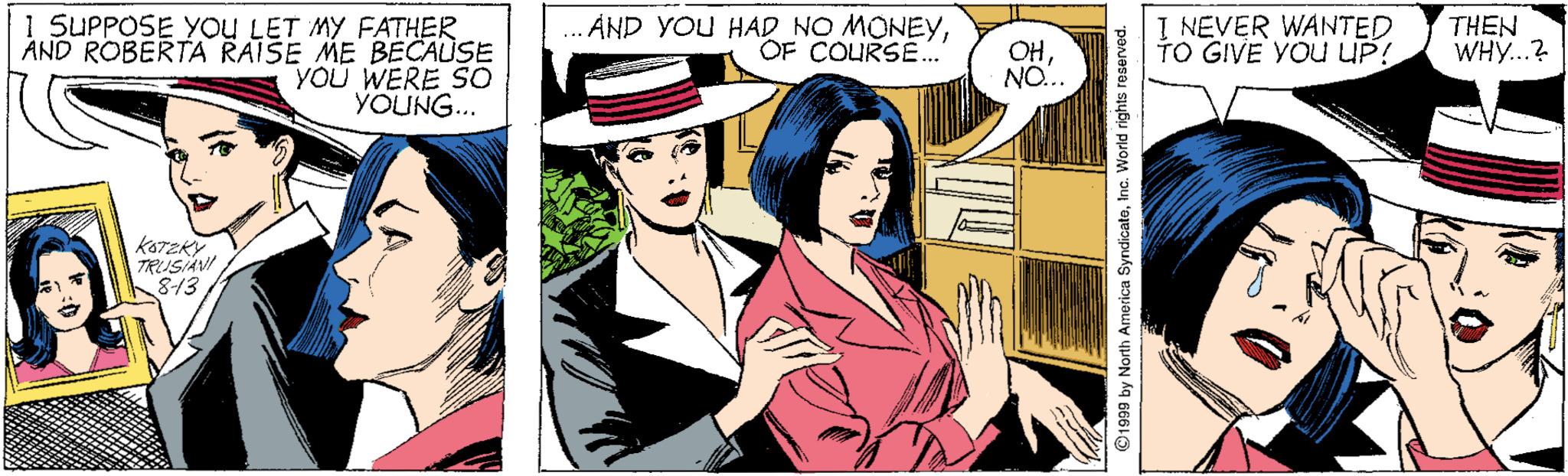 Illustration OCR: I SUPPOSE YoU LET MY FATHER AND ROBERTA RAISE ME BECAUSE YOU WERE SO YOUNG... ÁND YOU HAD NO MONEYYOF COURSE.. I NEVER WANTED TO GIVE YOU UP! OH NO... THEN WHY...? kaTzKY TRUSIAVI 8-13 ©1999 by North America SyndicatoInc. World rights I SUPPOSE YoU LET MY FATHER AND ROBERTA RAISE ME BECAUSE YOU WERE SO YOUNG... ÁND YOU HAD NO MONEYYOF COURSE.. I NEVER WANTED TO GIVE YOU UP! OH NO... THEN WHY...? kaTzKY TRUSIAVI 8-13 ©1999 by North America SyndicatoInc. World rights