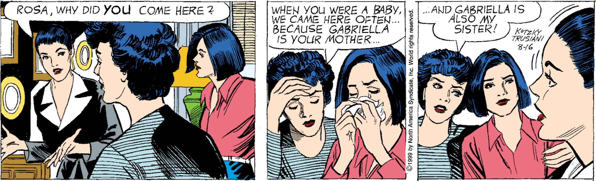 Comic book OCR: WHEN YOU WERE A BABYWE CAME HERE OFTEN.. BECAUSE GABRIELLA IS YOUR MOTHER. .AND GABRIELLA IS ALSO MY SISTER! ROSAWHY DID YOu COME HERE ? KOTZKY TRUSIANI 816 WHEN YOU WERE A BABYWE CAME HERE OFTEN.. BECAUSE GABRIELLA IS YOUR MOTHER. .AND GABRIELLA IS ALSO MY SISTER! ROSAWHY DID YOu COME HERE ? KOTZKY TRUSIANI 816