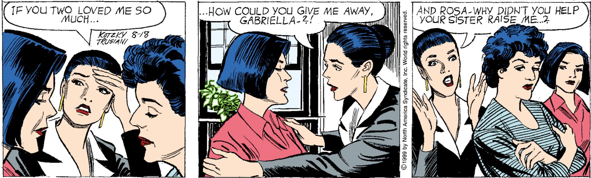 Art OCR: IF YOU TWO LOVED ME SO MUCH... HOW COULD YOU GIVE ME AWAYGABRIELLA-?! AND ROSA-WHY DIDN'T YOU HELP YOUR SISTER RAISE ME.2 KOTZKY 8-18 TRUSIANI IF YOU TWO LOVED ME SO MUCH... HOW COULD YOU GIVE ME AWAYGABRIELLA-?! AND ROSA-WHY DIDN'T YOU HELP YOUR SISTER RAISE ME.2 KOTZKY 8-18 TRUSIANI