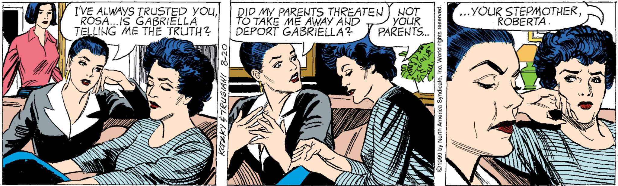 Publication OCR: I'VE ALWAYS TRUSTED YOUl ROSA. IS GABRIELLA TELLING ME THE TRUTH? DID MY PARENTS THREATEN fO TAKE ME AWAY AND DEPORT GABRIELLA? NOT YOUR PARENTS. ...YOUR STEPMOTHERROBERTA. Karzky $TRUSIANI & I'VE ALWAYS TRUSTED YOUl ROSA. IS GABRIELLA TELLING ME THE TRUTH? DID MY PARENTS THREATEN fO TAKE ME AWAY AND DEPORT GABRIELLA? NOT YOUR PARENTS. ...YOUR STEPMOTHERROBERTA. Karzky $TRUSIANI &