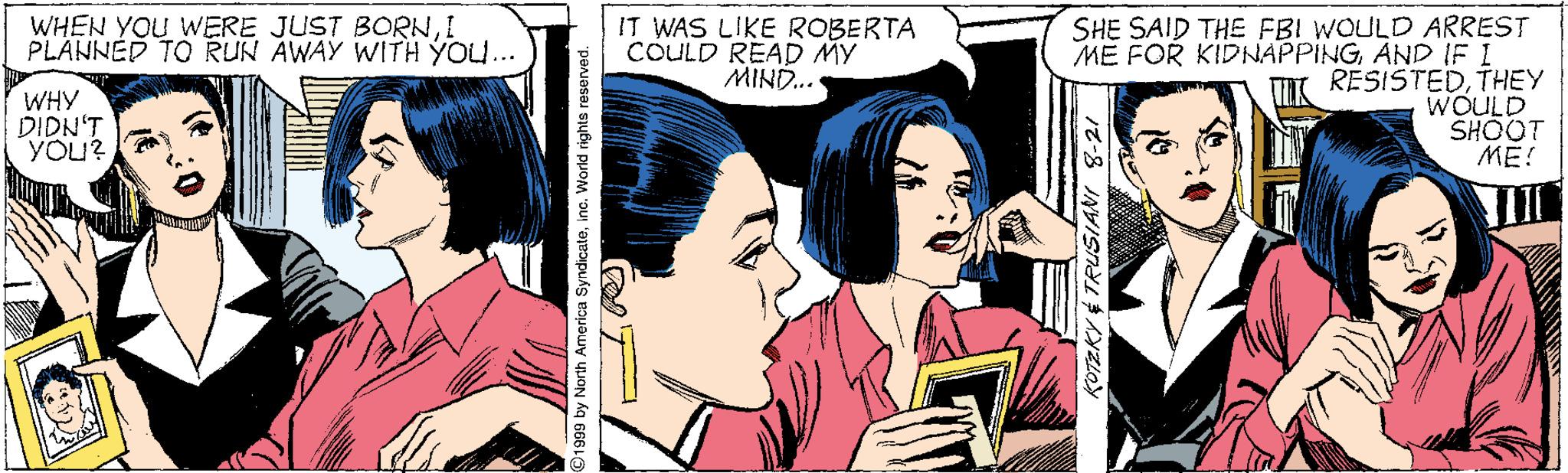 Art OCR: SHE SAID THE FBI WOULD ARREST ME FOR KIDNAPPINGAND IF I RESISTEDTHEY WOULD SHOOT ME! WHEN YOU WERE JUST BORNI PLANNÉD TO RUN AWAY WITH YOU... IT WAS LIKE ROBERTA COULD READ MY MIND.. WHY DIDN'T YOU? 1999 by North Americu Syndicateinc. World rights reserved. ? SHE SAID THE FBI WOULD ARREST ME FOR KIDNAPPINGAND IF I RESISTEDTHEY WOULD SHOOT ME! WHEN YOU WERE JUST BORNI PLANNÉD TO RUN AWAY WITH YOU... IT WAS LIKE ROBERTA COULD READ MY MIND.. WHY DIDN'T YOU? 1999 by North Americu Syndicateinc. World rights reserved. ?