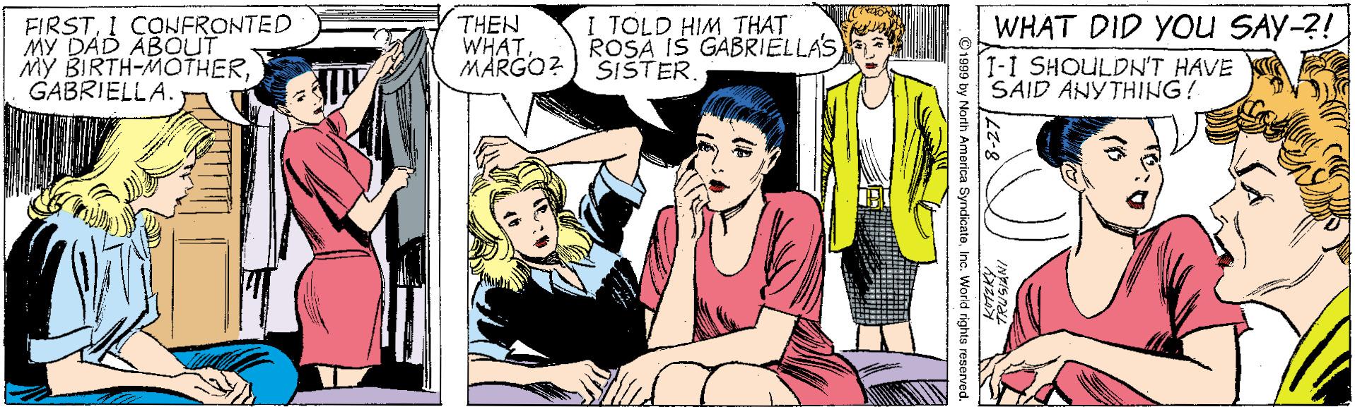 Snapshot OCR: WHAT DID YOu SAY-?! FIRSTI COWFRONTED MY DAD ABOUT My BIRTH-MOTHERGABRIELLA. THEN WHATMARGO?) SISTER. I TOLD HIM THAT ROSA IS GABRIELLA'S 1-1 SHOULDN'T HAVE SAID ANYTHING! ©1999 by North America SyndicateInc. World rights reserve WHAT DID YOu SAY-?! FIRSTI COWFRONTED MY DAD ABOUT My BIRTH-MOTHERGABRIELLA. THEN WHATMARGO?) SISTER. I TOLD HIM THAT ROSA IS GABRIELLA'S 1-1 SHOULDN'T HAVE SAID ANYTHING! ©1999 by North America SyndicateInc. World rights reserve
