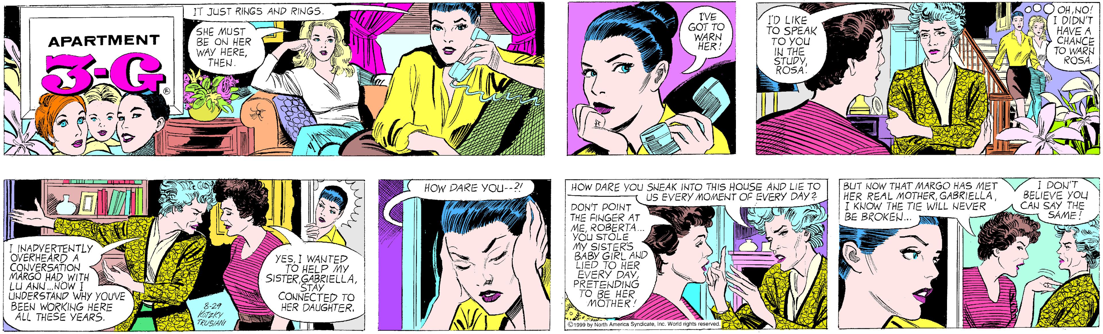 Purple OCR: IT JUST RINGS AND RINGS SHE MUST BE ON HER WAY HERETHEN I'VE GÖT TO WARN HER! APARTMENT ID LIKE TO SPEAK TO YOU IN THE STUDYROSA. OHNO! I DIDN'T HAVE A CHANCE TO WARN ROSA. I INADVERTENTLY OVERHEARD A CONVERSATION MARGO HAD WITH LU ANN.NOW I UNDERSTAND WHY YOUVE BEEN WORKING HERE ALL THESE YEARS. YESI WANTED TO HELP My SISTERSTAY CONNECTED TO HER DAUGHTER. 8-29 KoTzky TRUSIANI BUT NOW THAT MARGO HAS MET HER REAL MOTHERI KNOW THE TIE WILL NEVER BE BROKEN.. I DON'T BELIEVE YOU CAN SAY THE SAME! HOW DARE YOu--?! HOW DARE YOu SNEAK INTO THIS HOUSE AND LIE TO T US EVERY MOMENT OF EVERY DAY? DON'T POINT THE FINGER AT MEROBERTA YOU STOLE My SISTERS BABY GIRL AND LIED TO HER EVERY DAYPRETENDING TO BE HER MOTHER! 1999 by North America SyndicateInc. World rights reserved. IT JUST RINGS AND RINGS SHE MUST BE ON HER WAY HERETHEN I'VE GÖT TO WARN HER! APARTMENT ID LIKE TO SPEAK TO YOU IN THE STUDYROSA. OHNO! I DIDN'T HAVE A CHANCE TO WARN ROSA. I INADVERTENTLY OVERHEARD A CONVERSATION MARGO HAD WITH LU ANN.NOW I UNDERSTAND WHY YOUVE BEEN WORKING HERE ALL THESE YEARS. YESI WANTED TO HELP My SISTERSTAY CONNECTED TO HER DAUGHTER. 8-29 KoTzky TRUSIANI BUT NOW THAT MARGO HAS MET HER REAL MOTHERI KNOW THE TIE WILL NEVER BE BROKEN.. I DON'T BELIEVE YOU CAN SAY THE SAME! HOW DARE YOu--?! HOW DARE YOu SNEAK INTO THIS HOUSE AND LIE TO T US EVERY MOMENT OF EVERY DAY? DON'T POINT THE FINGER AT MEROBERTA YOU STOLE My SISTERS BABY GIRL AND LIED TO HER EVERY DAYPRETENDING TO BE HER MOTHER! 1999 by North America SyndicateInc. World rights reserved.