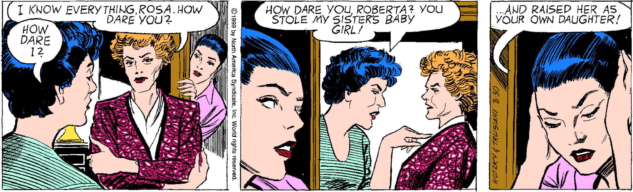 Organism OCR: I KNOW EVERY THINGROSA.HOW DARE YOU? HOW DARE YOUROBERTA? YOU STOLE MY SISTERS BABY GIRL! ..AND RAISED HER AS YOUR OWN DAUGHTER! HOW DARE 12 th America SyndicateInc. World rights reserved. I KNOW EVERY THINGROSA.HOW DARE YOU? HOW DARE YOUROBERTA? YOU STOLE MY SISTERS BABY GIRL! ..AND RAISED HER AS YOUR OWN DAUGHTER! HOW DARE 12 th America SyndicateInc. World rights reserved.
