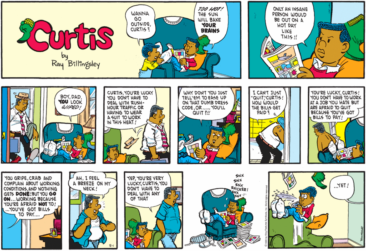 Art OCR: Curtis WANNA GO OUTSIDECURTIS ? TOO HOT! THE SUN WILL BAKE YOUR BRAINS ONLY AN INSANE PERSON WOULD BE OUT ON A HOT DAY LIKE THIS ! by Ray Billingsley CURTISYOU'RE LUCKY YOU DON'T HAVE TO DEAL WITH RUSH- HOUR TRAFFIC OR HAVING TO WEAR A SUIT TO WORK IN THIS HEAT! WHY DON'T YOU JUST TELL'EM TO EASE UP ON THAT DUMB DRESS CODEOR..... YOU'LL QUIT ?!! I CAN'T JUST "QUIT"CURTIS! HOW WOULD THE BILLS GET PAID: A YOU'RE LUCKYCURTIS! YOU DON'T HAVE TO WORK AT A JOB YOU HATE BUT ARE AFRAID TO QUIT BECAUSE YOU'VE GOT 1 BILLS TO PAY! BOYYOU LOOK WIPED! YOU GRIPECRAB AND COMPLAIN ABOUT WORKING CONDITIONSAND NOTHING GETS DONE!BUT YOU GO ON...WORKING BECAUSE YOU'RE AFRAID NOT TO! ..YOU'VE GOT BILLS TO PAY.. AHI FEEL A BREEZE ON MY NECK ! YEPYOU'RE VERY LUCKYYOu DON'T HAVE TO DEAL WITH ANY OF THAT SNX SNX SNx SNICKER! SNX SNX .YET! 8-1 ahres Syrdcam. Ine Wortd ngns reserves Curtis WANNA GO OUTSIDECURTIS ? TOO HOT! THE SUN WILL BAKE YOUR BRAINS ONLY AN INSANE PERSON WOULD BE OUT ON A HOT DAY LIKE THIS ! by Ray Billingsley CURTISYOU'RE LUCKY YOU DON'T HAVE TO DEAL WITH RUSH- HOUR TRAFFIC OR HAVING TO WEAR A SUIT TO WORK IN THIS HEAT! WHY DON'T YOU JUST TELL'EM TO EASE UP ON THAT DUMB DRESS CODEOR..... YOU'LL QUIT ?!! I CAN'T JUST "QUIT"CURTIS! HOW WOULD THE BILLS GET PAID: A YOU'RE LUCKYCURTIS! YOU DON'T HAVE TO WORK AT A JOB YOU HATE BUT ARE AFRAID TO QUIT BECAUSE YOU'VE GOT 1 BILLS TO PAY! BOYYOU LOOK WIPED! YOU GRIPECRAB AND COMPLAIN ABOUT WORKING CONDITIONSAND NOTHING GETS DONE!BUT YOU GO ON...WORKING BECAUSE YOU'RE AFRAID NOT TO! ..YOU'VE GOT BILLS TO PAY.. AHI FEEL A BREEZE ON MY NECK ! YEPYOU'RE VERY LUCKYYOu DON'T HAVE TO DEAL WITH ANY OF THAT SNX SNX SNx SNICKER! SNX SNX .YET! 8-1 ahres Syrdcam. Ine Wortd ngns reserves