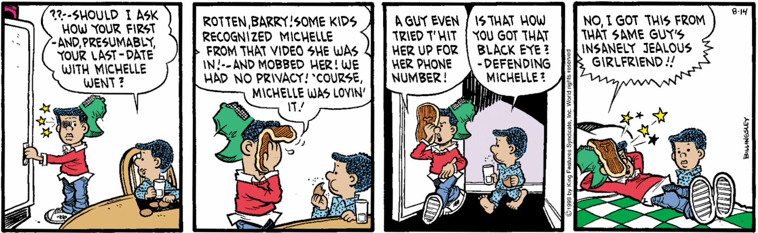Font OCR: ??--SHOULD I ASK HOW YOUR FIRST ANDYOUR LAST-DATE WITH MICHELLE WENT ? 8-14 ROTTENBARRY!SOME KIDS RECOGNIZED MICHELLE FROM THAT VIDEO SHE WAS IN!--AND MOBBED HER! WE HAD NO PRIVACY! 'COURSEMICHELLE WAS LOVIN' IT! A GUY EVEN / 1S THAT HOW TRIED T'HIT HER UP FOR HER PHONE NUMBER! YOU GOT THAT BLACK EYE ? - DEFENDING MICHELLE ? NOI GOT THIS FROM THAT SAME GUY'S INSANELY JEALOUS GIRLFRIEND!! ??--SHOULD I ASK HOW YOUR FIRST ANDYOUR LAST-DATE WITH MICHELLE WENT ? 8-14 ROTTENBARRY!SOME KIDS RECOGNIZED MICHELLE FROM THAT VIDEO SHE WAS IN!--AND MOBBED HER! WE HAD NO PRIVACY! 'COURSEMICHELLE WAS LOVIN' IT! A GUY EVEN / 1S THAT HOW TRIED T'HIT HER UP FOR HER PHONE NUMBER! YOU GOT THAT BLACK EYE ? - DEFENDING MICHELLE ? NOI GOT THIS FROM THAT SAME GUY'S INSANELY JEALOUS GIRLFRIEND!!