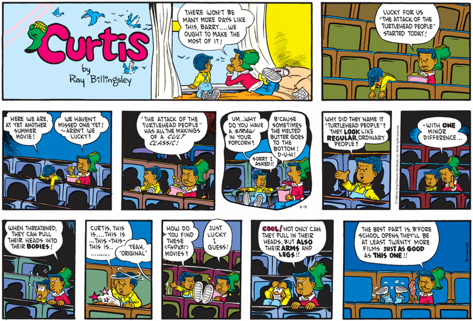 Humour OCR: Curtis THERE WON'T BE MANY MORE DAYS LIKE THISBARRY....WE OUGHT TO MAKE THE MOST OF IT! LUCKY FOR US "THE ATTACK OF THE TURTLEHEAD PEOPLE" STARTED TODAY! Ray Billingsley HERE WE AREAT YET ANOTHER SUMMER MOVIE! WE HAVEN'T MISSED ONE YET! --AREN'T WE LUCKY ? * THE ATTACK OF THE TURTLEHEAD PEOPLE" HAS ALL THE MAKINGS OF A CULT CLASSIC! UM..WHY DO YOU HAVE A STRAW IN YOUR POPCORN? B'CAUSE SOMETIMES THE MELTED BUTTER GOES TO THE BOTTOM ! WHY DID THEY NAME IT *TURTLEHEAD PEOPLE"? THEY LOOK LIKE REGULAR ORDINARY PEOPLE ! - WITH ONE MINOR DIFFERENCE... D-U-H! SORRY I ASKED! 8-15 WHEN THREATENEDTHEY CAN PULL THEIR HEADS INTO THEIR BODIES ! COOL! NOT ONLY CAN THEY PULL IN THEIR HEADSBUT ALSO THEIR ARMS AND ii $931 JUST LUCKY THE BEST PART ISB'FORE SCHOOL OPENSTHEY'LL BE AT LEAST TWÉNTY MORE FILMS JUST AS GOOD AS THIS ONE ! CURTISTHIS ..THIS IS 15.... ... THIS -THIS- THIS iS.. HOW DO YOU FIND THESE :CHOKE!: MOVIES ? YEAH"ORIGINAL" GUESS! Curtis THERE WON'T BE MANY MORE DAYS LIKE THISBARRY....WE OUGHT TO MAKE THE MOST OF IT! LUCKY FOR US "THE ATTACK OF THE TURTLEHEAD PEOPLE" STARTED TODAY! Ray Billingsley HERE WE AREAT YET ANOTHER SUMMER MOVIE! WE HAVEN'T MISSED ONE YET! --AREN'T WE LUCKY ? * THE ATTACK OF THE TURTLEHEAD PEOPLE" HAS ALL THE MAKINGS OF A CULT CLASSIC! UM..WHY DO YOU HAVE A STRAW IN YOUR POPCORN? B'CAUSE SOMETIMES THE MELTED BUTTER GOES TO THE BOTTOM ! WHY DID THEY NAME IT *TURTLEHEAD PEOPLE"? THEY LOOK LIKE REGULAR ORDINARY PEOPLE ! - WITH ONE MINOR DIFFERENCE... D-U-H! SORRY I ASKED! 8-15 WHEN THREATENEDTHEY CAN PULL THEIR HEADS INTO THEIR BODIES ! COOL! NOT ONLY CAN THEY PULL IN THEIR HEADSBUT ALSO THEIR ARMS AND ii $931 JUST LUCKY THE BEST PART ISB'FORE SCHOOL OPENSTHEY'LL BE AT LEAST TWÉNTY MORE FILMS JUST AS GOOD AS THIS ONE ! CURTISTHIS ..THIS IS 15.... ... THIS -THIS- THIS iS.. HOW DO YOU FIND THESE :CHOKE!: MOVIES ? YEAH"ORIGINAL" GUESS!