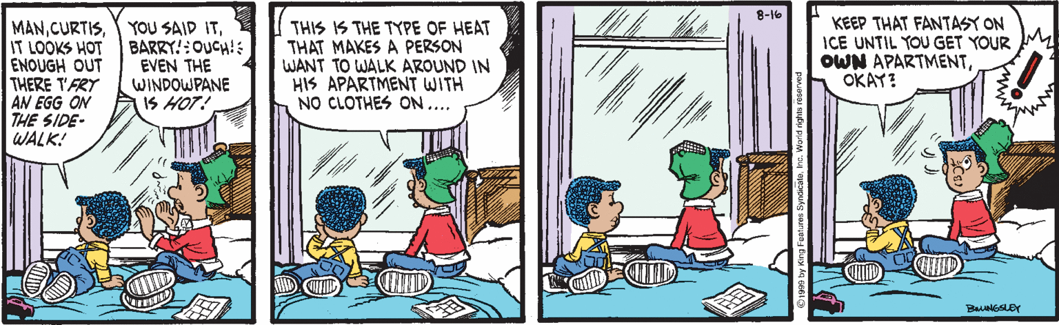 Comic book OCR: 8-16 MANIT LOOKS HOT ENOUGH OUT THERE T'FRY AN EGG ON THE SIDE- WALK! YOU SAID ITBARRY!:OUCH!: EVEN THE WINDOWPANE IS HOT! THIS IS THE TYPE OF HEAT THAT MAKES A PERSON WANT TO WALK AROUND IN HIS APARTMENT WITH NO CLOTHES ON.... KEEP THAT FANTASY ON ICE UNTIL YOU GET YOUR OWN APARTMENTOKAY? ID 8-16 MANIT LOOKS HOT ENOUGH OUT THERE T'FRY AN EGG ON THE SIDE- WALK! YOU SAID ITBARRY!:OUCH!: EVEN THE WINDOWPANE IS HOT! THIS IS THE TYPE OF HEAT THAT MAKES A PERSON WANT TO WALK AROUND IN HIS APARTMENT WITH NO CLOTHES ON.... KEEP THAT FANTASY ON ICE UNTIL YOU GET YOUR OWN APARTMENTOKAY? ID