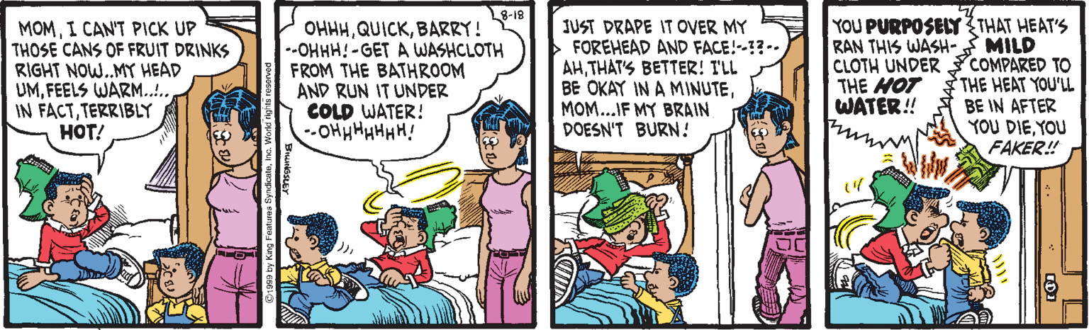 Art OCR: 8-18 MOMI CANT PICK UP THOSE CANS OF FRUIT DRINKS RIGHT NOW.MY HEAD UMFEELS WARM.... IN FACTTERRIBLY HOT! OHHHBARRY! --OHHH! -GET A WASHCLOTH FROM THE BATHROOM AND RUN IT UNDER COLD WATER! --OHH HHHHH! JUST DRAPE IT OVER MY FOREHEAD AND FACE!-1?- AHTHAT'S BETTER! T'LL BE OKAY IN A MINUTEMOM...IF MY BRAIN DOESN'T BURN! YOU PURPOSELY THAT HEAT'S RAN THIS WASH- MILD CLOTH UNDER COMPARED TO THE HEAT YOU'LL BE IN AFTER YOU DIEYOU FAKER! THE MOT WATER! 8-18 MOMI CANT PICK UP THOSE CANS OF FRUIT DRINKS RIGHT NOW.MY HEAD UMFEELS WARM.... IN FACTTERRIBLY HOT! OHHHBARRY! --OHHH! -GET A WASHCLOTH FROM THE BATHROOM AND RUN IT UNDER COLD WATER! --OHH HHHHH! JUST DRAPE IT OVER MY FOREHEAD AND FACE!-1?- AHTHAT'S BETTER! T'LL BE OKAY IN A MINUTEMOM...IF MY BRAIN DOESN'T BURN! YOU PURPOSELY THAT HEAT'S RAN THIS WASH- MILD CLOTH UNDER COMPARED TO THE HEAT YOU'LL BE IN AFTER YOU DIEYOU FAKER! THE MOT WATER!