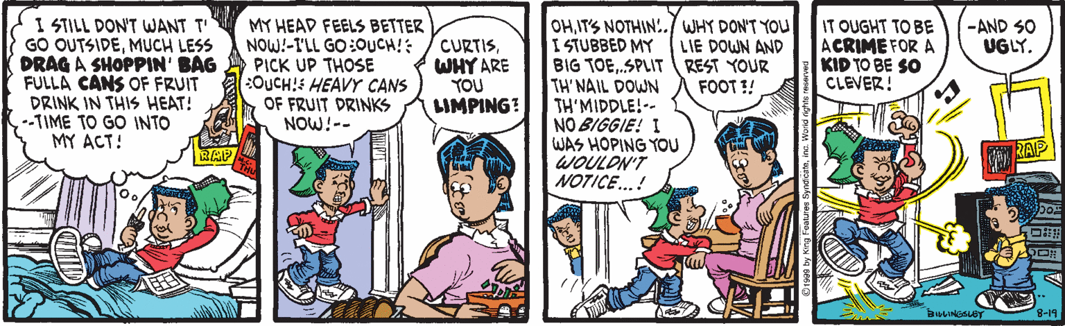 Comic book OCR: I STILL DON'T WANT T' GO OUTSIDEMUCH LESS DRAG A SHOPPIN' BAG FULLA CANS OF FRUIT DRINK IN THIS HEAT! --TIME TO GO INTO MY ACT! IT OUGHT TO BE ACRIME FOR A KID TO BE SO CLEVER! -AND SO UGLY. MY HEAD FEELS BETTER NOW!-I'LL GO :OUCH!: PICK UP THOSE NOUCH! HEAVY CANS OF FRUIT DRINKS NOW!-- OHIT'S NOTHIN!./ WHY DON'T YOLU I STUBBED MY BIG TOE.SPLIT TH' NAIL DOWN TH'MIDDLE!-- NO BIGGIE! I WAS HOPING YOU WOULON'T NOTICE...! CURTISWHY ARE YOU LIMPING? LIE DOWN AND REST YOUR FOOT !! RAP RAP BULINGSLBT 8-19 I STILL DON'T WANT T' GO OUTSIDEMUCH LESS DRAG A SHOPPIN' BAG FULLA CANS OF FRUIT DRINK IN THIS HEAT! --TIME TO GO INTO MY ACT! IT OUGHT TO BE ACRIME FOR A KID TO BE SO CLEVER! -AND SO UGLY. MY HEAD FEELS BETTER NOW!-I'LL GO :OUCH!: PICK UP THOSE NOUCH! HEAVY CANS OF FRUIT DRINKS NOW!-- OHIT'S NOTHIN!./ WHY DON'T YOLU I STUBBED MY BIG TOE.SPLIT TH' NAIL DOWN TH'MIDDLE!-- NO BIGGIE! I WAS HOPING YOU WOULON'T NOTICE...! CURTISWHY ARE YOU LIMPING? LIE DOWN AND REST YOUR FOOT !! RAP RAP BULINGSLBT 8-19