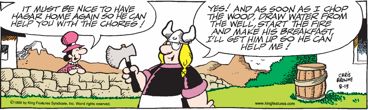 Fictional character OCR: r.IT MUST BE NICE TO HAVE HAGAR HOME AGAIN SO HE CAN HELP YOU 'WITH THE CHORES! YES! AND AS SOON AS I CHOP THE WOODDRAW WATERR FROM THE WELLSTART THE FIRE AND MAKE HIS BREAKFASTI'LL GET HIM UP SO HE CAN HELP ME ! CHRIS BROWNE 8-13 ©1999 by King Features SyndicateInc. World rights reserved. www.kingfeatures.com r.IT MUST BE NICE TO HAVE HAGAR HOME AGAIN SO HE CAN HELP YOU 'WITH THE CHORES! YES! AND AS SOON AS I CHOP THE WOODDRAW WATERR FROM THE WELLSTART THE FIRE AND MAKE HIS BREAKFASTI'LL GET HIM UP SO HE CAN HELP ME ! CHRIS BROWNE 8-13 ©1999 by King Features SyndicateInc. World rights reserved. www.kingfeatures.com