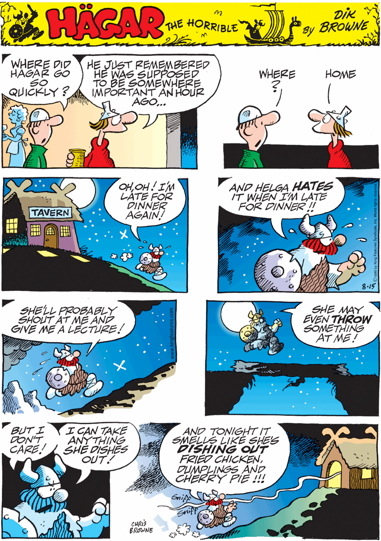 Publication OCR: WHERE DID HAGAR GO SO QUICKLY? HE JUST REMEMBERED HE WAS SUPPOSED TO BE SOMEWHERE IMPORTANT AN HOUR AGO.. WHERE HOME HACAR THE HORRIBLE by DIK BROWNE OHOH! IM LÁTÉ FOR DINNER AGAIN! AND HELGA HATES IT WHEN IM LATE FOR DINNER!! SHELL PROBABLY SHOUT AT MÉ AND GIVE ME A LECTURE! TAVERN 8-15 SHE MAY EVEN THROW SOMETHING AT ME! I CAN TAKE ANYTHING CARE! SHÉ DISHES OUT! BUT I DON'T AND TONIGHT IT SMELLS LIKÉ SHE'S DISHING OUT FRIED CHICKENDUMPLINGS AND CHERRY PIE !!! CHRIS BROWNE WHERE DID HAGAR GO SO QUICKLY? HE JUST REMEMBERED HE WAS SUPPOSED TO BE SOMEWHERE IMPORTANT AN HOUR AGO.. WHERE HOME HACAR THE HORRIBLE by DIK BROWNE OHOH! IM LÁTÉ FOR DINNER AGAIN! AND HELGA HATES IT WHEN IM LATE FOR DINNER!! SHELL PROBABLY SHOUT AT MÉ AND GIVE ME A LECTURE! TAVERN 8-15 SHE MAY EVEN THROW SOMETHING AT ME! I CAN TAKE ANYTHING CARE! SHÉ DISHES OUT! BUT I DON'T AND TONIGHT IT SMELLS LIKÉ SHE'S DISHING OUT FRIED CHICKENDUMPLINGS AND CHERRY PIE !!! CHRIS BROWNE
