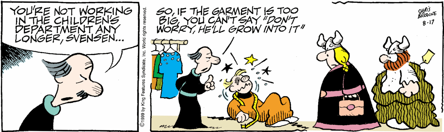 Art OCR: YOU'RE NOT WORKING SOIF THE GARMENT IS TOO IN THE CHILDRENS DEPARTMENT ANY LONGERSVENSEN... BieYOU CAN'T SAY "DON'T WORRYHE'LL GROW INTO IT" 8-17 ©1999 by King Features SyndicateInc. YOU'RE NOT WORKING SOIF THE GARMENT IS TOO IN THE CHILDRENS DEPARTMENT ANY LONGERSVENSEN... BieYOU CAN'T SAY "DON'T WORRYHE'LL GROW INTO IT" 8-17 ©1999 by King Features Syndicate