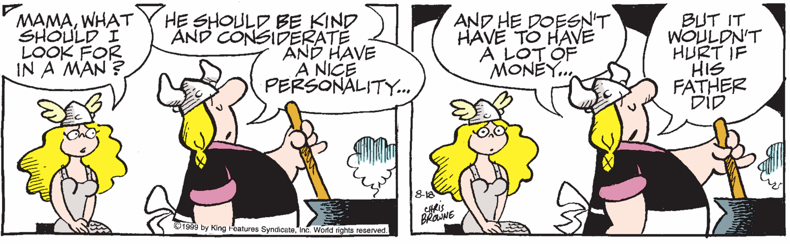 Humour OCR: MAMAWHAT SHOULD I LOOK FOR IN A MAN? HE SHOULD BE KIND ÁND CONSIDERATE AND HAVE A NICE PERSONALITY.. AND HE DOESN'T HAVE TO HAVE A LOT ÓF MONÉY.. BUT IT WOULDN'T HURT IF HIS FATHER DiD 8-18 ©1999 by King Features SyndicateInc. Wornd rights reserved. MAMAWHAT SHOULD I LOOK FOR IN A MAN? HE SHOULD BE KIND ÁND CONSIDERATE AND HAVE A NICE PERSONALITY.. AND HE DOESN'T HAVE TO HAVE A LOT ÓF MONÉY.. BUT IT WOULDN'T HURT IF HIS FATHER DiD 8-18 ©1999 by King Features SyndicateInc. Wornd rights reserved.