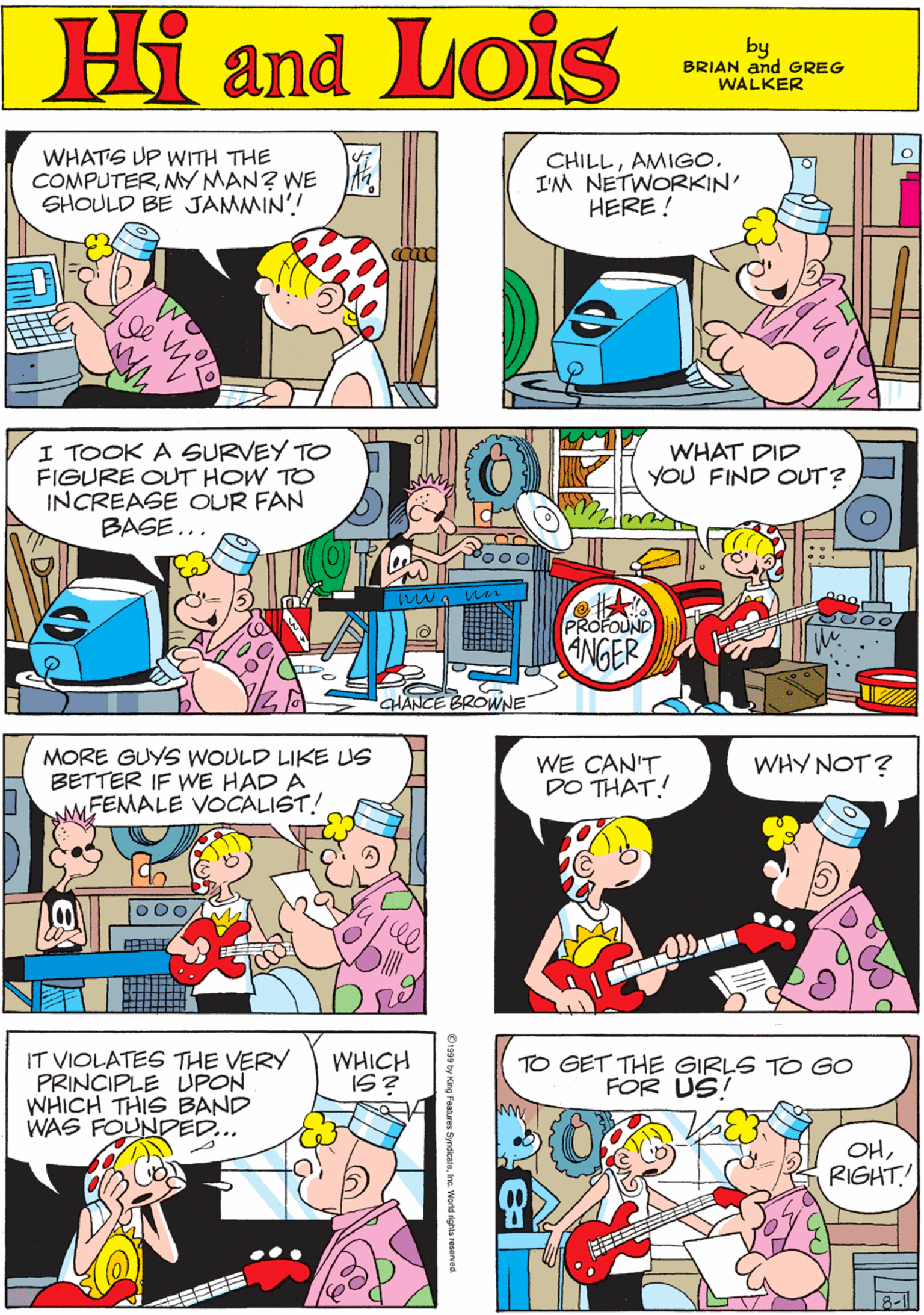 Font OCR: WHATS UP WITH THE COMPUTERMY MAN? WE a SHOULD BE JAMMIN'! CHILLAMIGO. I'M NETWORKIN' HERE ! Hi Lois amd by GREG & BRIAN WALKER I TOOK A SURVEY TO FIGURE OUT HOW TO INCREASE OUR FAN BASE... OF MORE GUYS WOULD LIKE US BETTER IF WE HAD A MFEMALE VOCALIST! WHAT DID YOU FIND OUT? PROFOUND NGER ? CHANCE BROWNE IT VIOLATES THE VERY PRINCIPLE UPON WHICH THIS BAND WAS FOUNDED... WE CAN'T DO THAT! WHY NOT? WHICH IS? TO GET THE GIRLS FOR US! GO OHRIGHT! WHATS UP WITH THE COMPUTERMY MAN? WE a SHOULD BE JAMMIN'! CHILLAMIGO. I'M NETWORKIN' HERE ! Hi Lois amd by GREG & BRIAN WALKER I TOOK A SURVEY TO FIGURE OUT HOW TO INCREASE OUR FAN BASE... OF MORE GUYS WOULD LIKE US BETTER IF WE HAD A MFEMALE VOCALIST! WHAT DID YOU FIND OUT? PROFOUND NGER ? CHANCE BROWNE IT VIOLATES THE VERY PRINCIPLE UPON WHICH THIS BAND WAS FOUNDED... WE CAN'T DO THAT! WHY NOT? WHICH IS? TO GET THE GIRLS FOR US! GO OH
