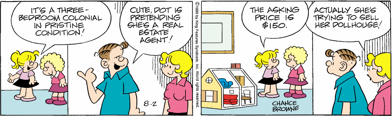 Happy OCR: IT'S A THREE- BEDROOM COLONIAL IN PRISTINE CONDITION! CUTEDOT 16 PRETENDING SHE'S A REAL ESTATE AGENT! THE AGKING PRICE I6 $150. ACTUALLY SHE'S TRYING TO SELL HER DOLLHOUSE! 8-2 CHANCE BROWNE 91999 by King Features SyndicateInc. World rights reserved IT'S A THREE- BEDROOM COLONIAL IN PRISTINE CONDITION! CUTEDOT 16 PRETENDING SHE'S A REAL ESTATE AGENT! THE AGKING PRICE I6 $150. ACTUALLY SHE'S TRYING TO SELL HER DOLLHOUSE! 8-2 CHANCE BROWNE 91999 by King Features SyndicateInc. World rights reserved