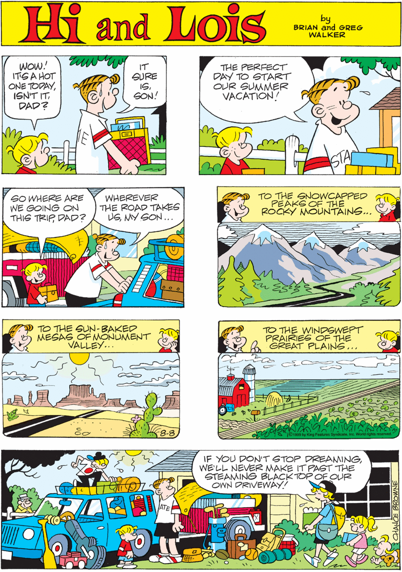 Parallel OCR: Hi Lois WOw! ITGA HOT ONE TODAYDAD? IT SURE I6. SON! THE PERFECT DAY TO START OUR SUMMER VACATION! and by GREG & BRIAN WALKER STAC SO WHERE ARE WE GOING ON THIS TRIP DAD? WHEREVER THE ROAD TAKES USMY SON... TO THE SNOWCAPPED PEAKS OF THE ROCKY MOUNTAINS... TO THE SUN-BAKED MESAS OF MONUMENT VALLEY.. TO THE WINDSWEPT PRAIRIES CF THE GREAT PLAINS... IF YOU DON'T STOP DREAMINGWE'LL NEVER MAKE IT PAST THE STEAMING BLACK TOP OF OUR OWN DRIVEWAY! Hi Lois WOw! ITGA HOT ONE TODAYISN'T ITDAD? IT SURE I6. SON! THE PERFECT DAY TO START OUR SUMMER VACATION! and by GREG & BRIAN WALKER STAC SO WHERE ARE WE GOING ON THIS TRIP DAD? WHEREVER THE ROAD TAKES USMY SON... TO THE SNOWCAPPED PEAKS OF THE ROCKY MOUNTAINS... TO THE SUN-BAKED MESAS OF MONUMENT VALLEY.. TO THE WINDSWEPT PRAIRIES CF THE GREAT PLAINS... IF YOU DON'T STOP DREAMINGWE'LL NEVER MAKE IT PAST THE STEAMING BLACK TOP OF OUR OWN DRIVEWAY!