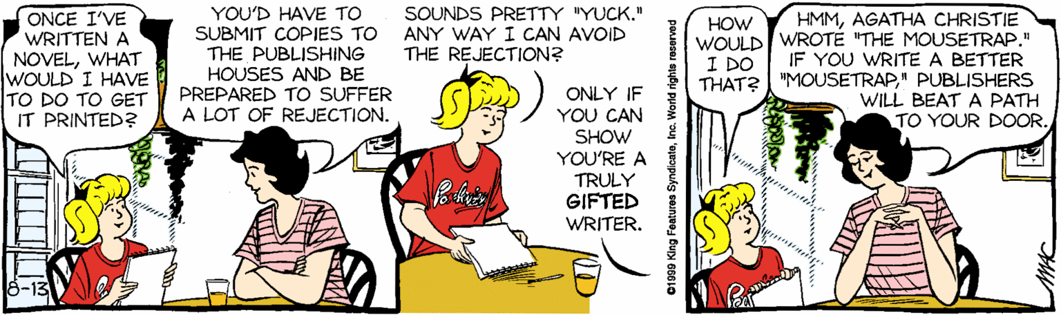 Line OCR: YOU'D HAVE TO SUBMIT COPIES TO THE PUBLISHING HOUSES AND BE PREPARED TO SUFFER A LOT OF REJECTION. SOUNDS PRETTY "YUCK." ANY WAY I CAN AVOID THE REJECTION? ONCE I'VE WRITTEN A NOVELWHAT WOULD I HAVE TO DO TO GET IT PRINTED? HMMAGATHA CHRISTIE WOULD WROTE "THE MOUSETRAP" IF YOU WRITE A BETTER THAT? I "MOUSETRAP" PUBLISHERS WILL BEAT A PATH TO YOUR DOOR. HOW I DO ONLY IF YOU CAN SHOW YOU'RE A TRULY GIFTED WRITER. 8-13 01999 King Featuros SyndicateInc. World rights reserved YOU'D HAVE TO SUBMIT COPIES TO THE PUBLISHING HOUSES AND BE PREPARED TO SUFFER A LOT OF REJECTION. SOUNDS PRETTY "YUCK." ANY WAY I CAN AVOID THE REJECTION? ONCE I'VE WRITTEN A NOVELWHAT WOULD I HAVE TO DO TO GET IT PRINTED? HMMAGATHA CHRISTIE WOULD WROTE "THE MOUSETRAP" IF YOU WRITE A BETTER THAT? I "MOUSETRAP" PUBLISHERS WILL BEAT A PATH TO YOUR DOOR. HOW I DO ONLY IF YOU CAN SHOW YOU'RE A TRULY GIFTED WRITER. 8-13 01999 King Featuros SyndicateInc. World rights reserved