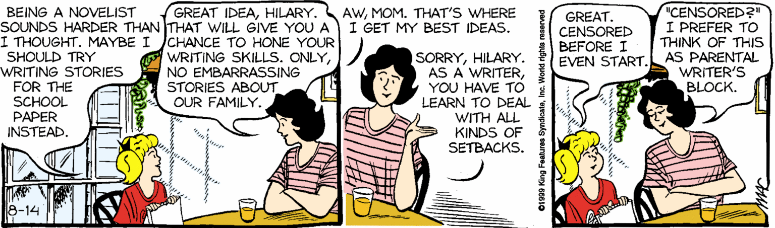 Line OCR: GREAT IDEAHILARY. BEING A NOVELIST SOUNDS HARDER THAN THAT WILL GIVE YOU A I THOUGHT. MAYBE I SHOULD TRY WRITING STORIES FOR THE SCHOOL PAPER INSTEAD. "CENSORED?" I PREFER TO THINK OF THIS AS PARENTAL WRITER'S BLOCK. AWMOM. THAT'S WHERE I GET MY BEST IDEAS. GREAT. CENSORED BEFORE I EVEN START. CHANCE TO HONE YOUR WRITING SKILLS. ONLYNO EMBARRASSING STORIES ABOUT OUR FAMILY. SORRYHILARY. AS A WRITERYOU HAVE TO LEARN TO DEAL WITH ALL KINDS OF SETBACKS. 8-14 01999 King Features SyndicateInc. World rights reserved GREAT IDEAHILARY. BEING A NOVELIST SOUNDS HARDER THAN THAT WILL GIVE YOU A I THOUGHT. MAYBE I SHOULD TRY WRITING STORIES FOR THE SCHOOL PAPER INSTEAD. "CENSORED?" I PREFER TO THINK OF THIS AS PARENTAL WRITER'S BLOCK. AWMOM. THAT'S WHERE I GET MY BEST IDEAS. GREAT. CENSORED BEFORE I EVEN START. CHANCE TO HONE YOUR WRITING SKILLS. ONLYNO EMBARRASSING STORIES ABOUT OUR FAMILY. SORRYHILARY. AS A WRITERYOU HAVE TO LEARN TO DEAL WITH ALL KINDS OF SETBACKS. 8-14 01999 King Features SyndicateInc. World rights reserved