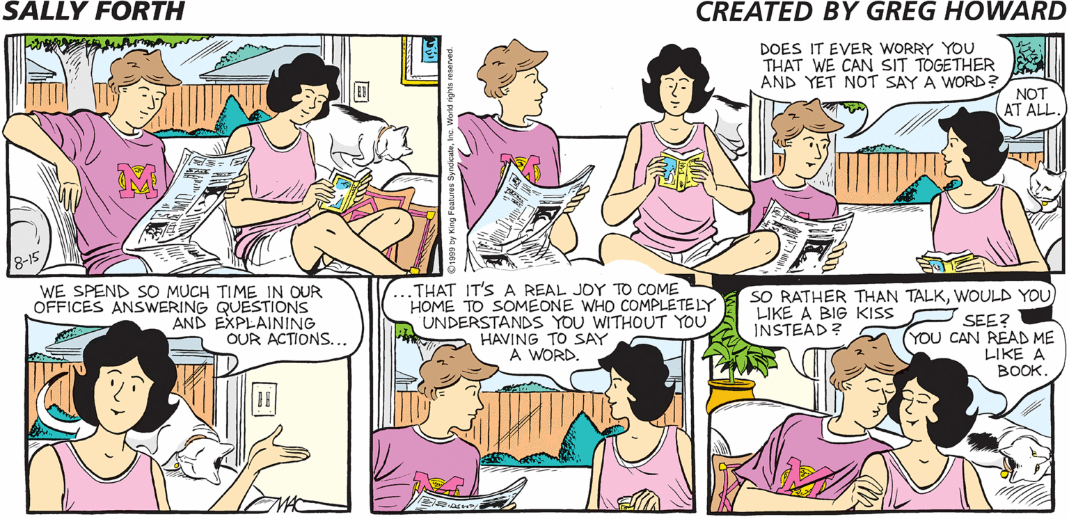 Organ OCR: DOES IT EVER WORRY YOU THAT WE CAN SIT TOGETHER AND YET NOT SAY A WORD? SALLY FORTH NOT AT ALL. Created by. Greg Howard WE SPEND SO MUCH TIME IN OUR OFFICES ANSWERING QUESTIONS AND EXPLAINING OUR ACTIONS... THAT IT'S A REAL JOY TO COME HOME TO SOMEONE WHO COMPLETE LY UNDERSTANDS YOU WITHOUT YOU HAVING TO SAY A WORD SO RATHER THAN TALKWOULD YOU LIKE A BIG KISS SEE? INSTEAD ? (YOU CAN READ ME LIKE A BOOK THE FORTHS ARE (CHOOSE ONE): A. QUIETLY CONTEMPLATING LIFE. B. WATCHING TVC. IN ANOTHER ROOM. THIS IS A CLOSE-UP OFA PHOTO IN THEIR DEN. DOES IT EVER WORRY YOU THAT WE CAN SIT TOGETHER AND YET NOT SAY A WORD? SALLY FORTH NOT AT ALL. Created by. Greg Howard WE SPEND SO MUCH TIME IN OUR OFFICES ANSWERING QUESTIONS AND EXPLAINING OUR ACTIONS... THAT IT'S A REAL JOY TO COME HOME TO SOMEONE WHO COMPLETE LY UNDERSTANDS YOU WITHOUT YOU HAVING TO SAY A WORD SO RATHER THAN TALKWOULD YOU LIKE A BIG KISS SEE? INSTEAD ? (YOU CAN READ ME LIKE A BOOK THE FORTHS ARE (CHOOSE ONE): A. QUIETLY CONTEMPLATING LIFE. B. WATCHING TVC. IN ANOTHER ROOM. THIS IS A CLOSE-UP OFA PHOTO IN THEIR DEN.
