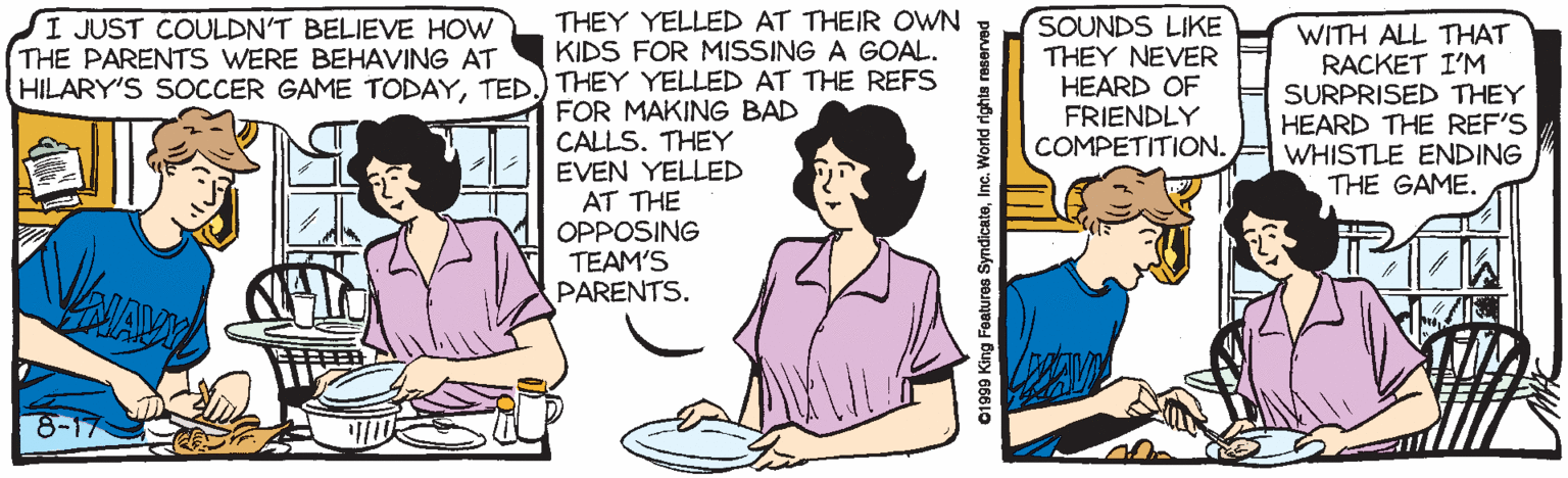 Interaction OCR: THEY YELLED AT THEIR OWN KIDS FOR MISSING A GOAL. SI JUST COULDN'T BELIEVE HOW THE PARENTS WERE BEHAVING AT HILARY'S SOCCER GAME TODAYTED.) THEY YELLED AT THE REFS SOUNDS LIKE THEY NEVER HEARD OF FRIENDLY COMPETITION. WITH ALL THAT RACKET I'M SURPRISED THEY HEARD THE REF'S WHISTLE ENDING THE GAME. FOR MAKING BAD CALLS. THEY EVEN YELLED AT THE OPPOSING TEAM'S PARENTS. 8-17 C1999 King Features SyndicateInc. World rights reserved THEY YELLED AT THEIR OWN KIDS FOR MISSING A GOAL. SI JUST COULDN'T BELIEVE HOW THE PARENTS WERE BEHAVING AT HILARY'S SOCCER GAME TODAYTED.) THEY YELLED AT THE REFS SOUNDS LIKE THEY NEVER HEARD OF FRIENDLY COMPETITION. WITH ALL THAT RACKET I'M SURPRISED THEY HEARD THE REF'S WHISTLE ENDING THE GAME. FOR MAKING BAD CALLS. THEY EVEN YELLED AT THE OPPOSING TEAM'S PARENTS. 8-17 C1999 King Features SyndicateInc. World rights reserved