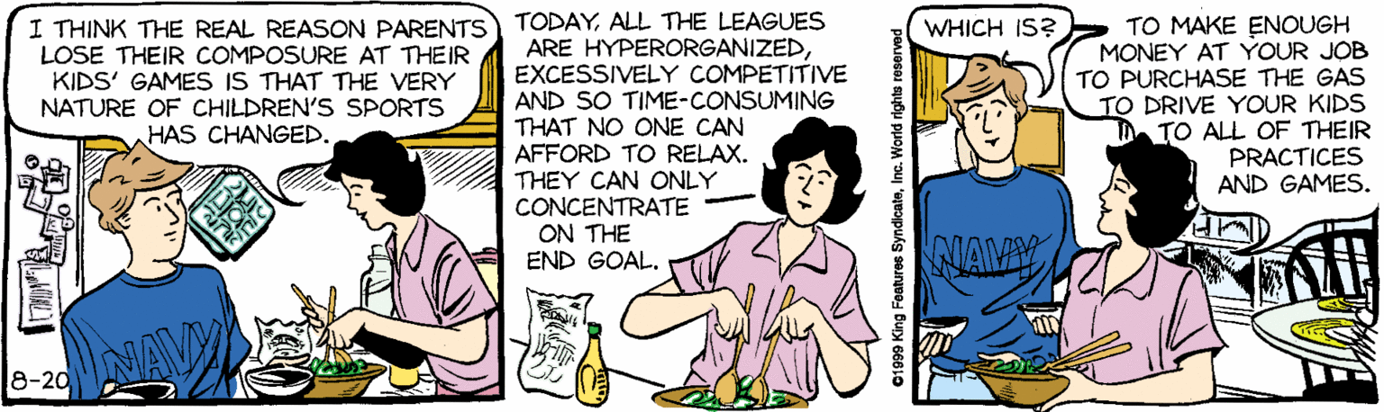 Line OCR: TODAYALL THE LEAGUES ARE HYPERORGANIZEDEXCESSIVELY COMPETITIVE AND SO TIME-CONSUMING THAT NO ONE CAN AFFORD TO RELAX. THEY CAN ONLY CONCENTRATE ON THE END GOAL. TO MAKE ENOUGH MONEY AT YOUR JOB TO PURCHASE THE GAS TO DRIVE YOUR KIDS TO ALL OF THEIR PRACTICES AND GAMES. I THINK THE REAL REASON PARENTS LOSE THEIR COMPOSURE AT THEIR KIDS' GAMES IS THAT THE VERY NATURE OF CHILDREN'S SPORTS HAS CHANGED. WHICH IS? NIAMY NAV 8-20 01999 King Features SyndicateInc. World rights reserved TODAYALL THE LEAGUES ARE HYPERORGANIZEDEXCESSIVELY COMPETITIVE AND SO TIME-CONSUMING THAT NO ONE CAN AFFORD TO RELAX. THEY CAN ONLY CONCENTRATE ON THE END GOAL. TO MAKE ENOUGH MONEY AT YOUR JOB TO PURCHASE THE GAS TO DRIVE YOUR KIDS TO ALL OF THEIR PRACTICES AND GAMES. I THINK THE REAL REASON PARENTS LOSE THEIR COMPOSURE AT THEIR KIDS' GAMES IS THAT THE VERY NATURE OF CHILDREN'S SPORTS HAS CHANGED. WHICH IS? NIAMY NAV 8-20 01999 King Features SyndicateInc. World rights reserved